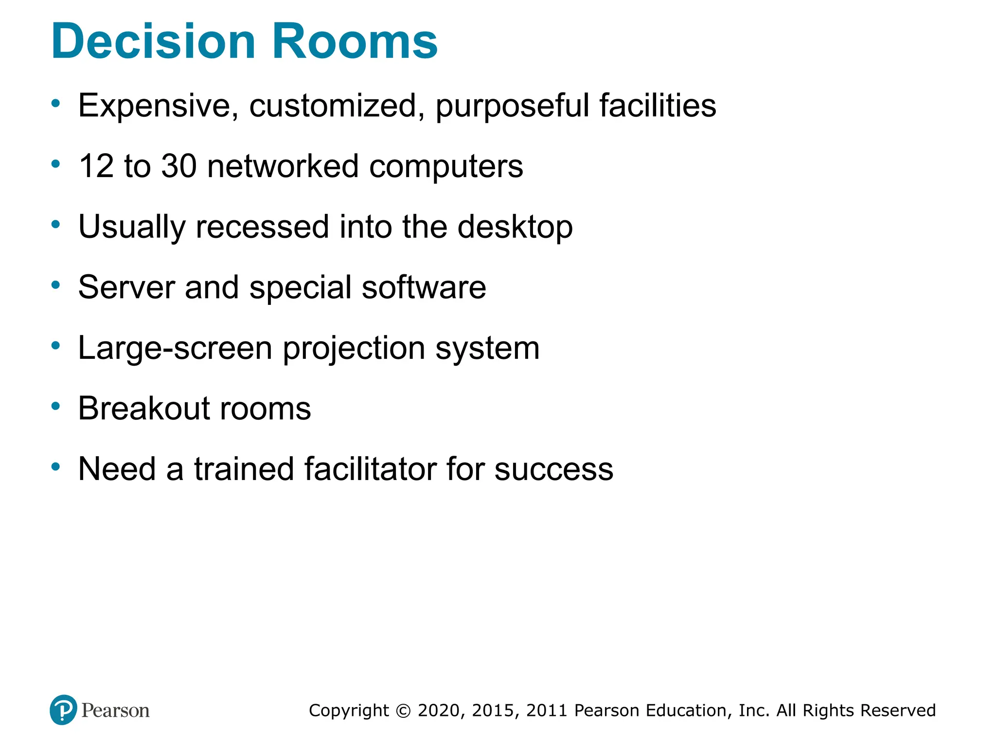 Copyright © 2020, 2015, 2011 Pearson Education, Inc. All Rights Reserved
Decision Rooms
• Expensive, customized, purposeful facilities
• 12 to 30 networked computers
• Usually recessed into the desktop
• Server and special software
• Large-screen projection system
• Breakout rooms
• Need a trained facilitator for success
 