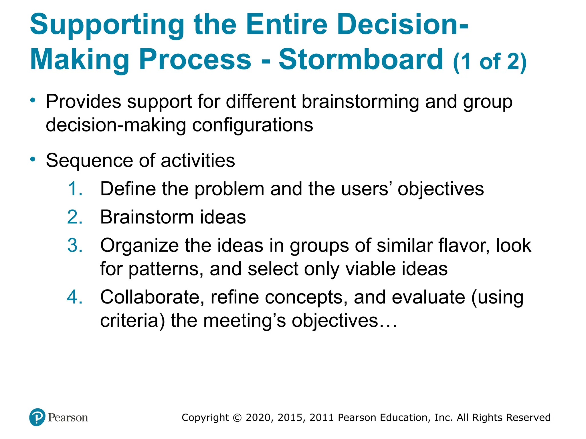Copyright © 2020, 2015, 2011 Pearson Education, Inc. All Rights Reserved
Supporting the Entire Decision-
Making Process - Stormboard (1 of 2)
• Provides support for different brainstorming and group
decision-making configurations
• Sequence of activities
1. Define the problem and the users’ objectives
2. Brainstorm ideas
3. Organize the ideas in groups of similar flavor, look
for patterns, and select only viable ideas
4. Collaborate, refine concepts, and evaluate (using
criteria) the meeting’s objectives…
 