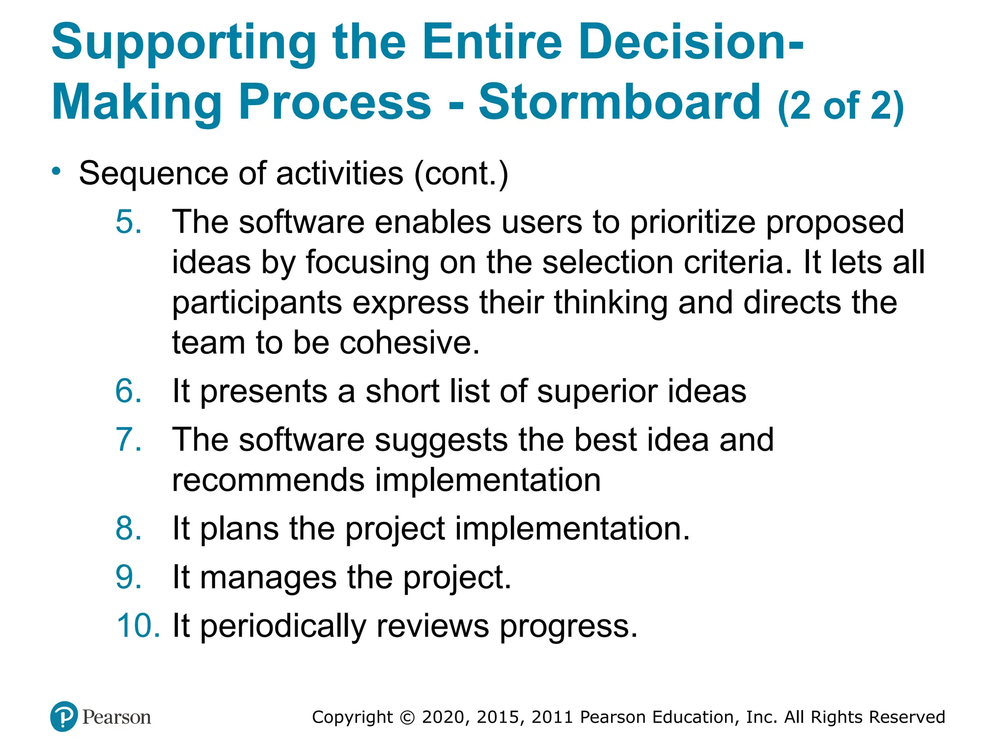 Copyright © 2020, 2015, 2011 Pearson Education, Inc. All Rights Reserved
Supporting the Entire Decision-
Making Process - Stormboard (2 of 2)
• Sequence of activities (cont.)
5. The software enables users to prioritize proposed
ideas by focusing on the selection criteria. It lets all
participants express their thinking and directs the
team to be cohesive.
6. It presents a short list of superior ideas
7. The software suggests the best idea and
recommends implementation
8. It plans the project implementation.
9. It manages the project.
10. It periodically reviews progress.
 