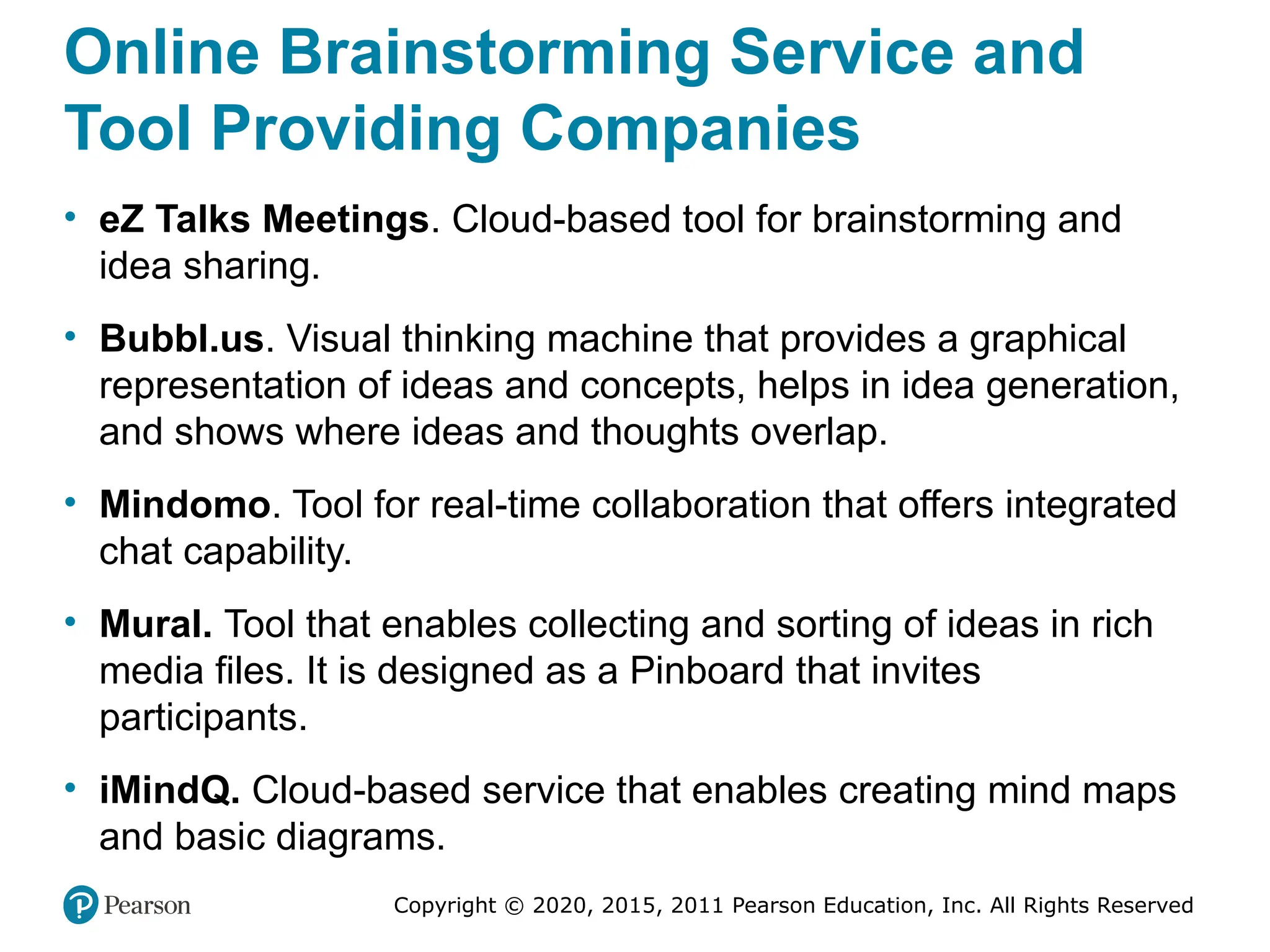 Copyright © 2020, 2015, 2011 Pearson Education, Inc. All Rights Reserved
Online Brainstorming Service and
Tool Providing Companies
• eZ Talks Meetings. Cloud-based tool for brainstorming and
idea sharing.
• Bubbl.us. Visual thinking machine that provides a graphical
representation of ideas and concepts, helps in idea generation,
and shows where ideas and thoughts overlap.
• Mindomo. Tool for real-time collaboration that offers integrated
chat capability.
• Mural. Tool that enables collecting and sorting of ideas in rich
media files. It is designed as a Pinboard that invites
participants.
• iMindQ. Cloud-based service that enables creating mind maps
and basic diagrams.
 