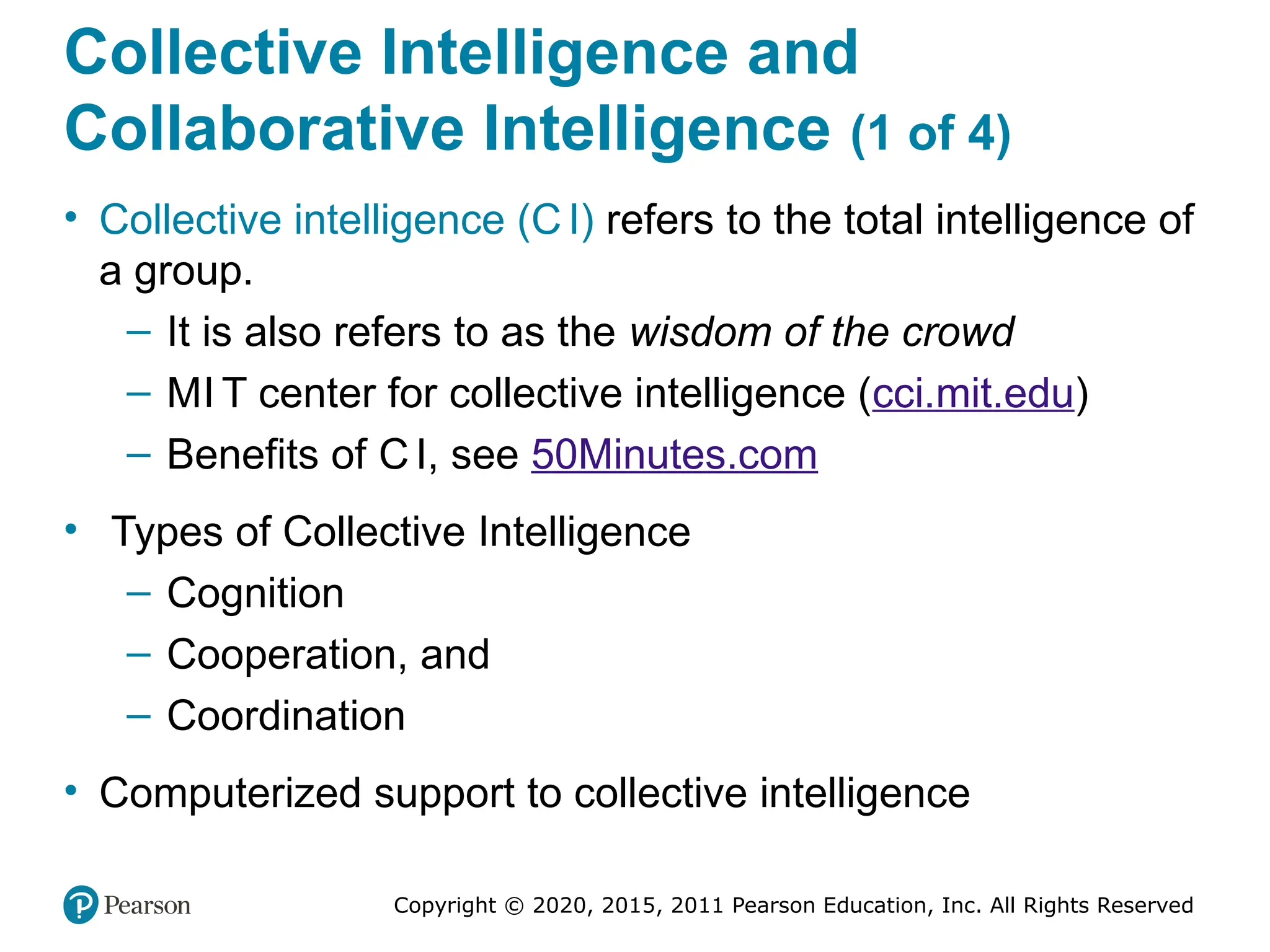 Copyright © 2020, 2015, 2011 Pearson Education, Inc. All Rights Reserved
Collective Intelligence and
Collaborative Intelligence (1 of 4)
• Collective intelligence (C I) refers to the total intelligence of
a group.
– It is also refers to as the wisdom of the crowd
– MI T center for collective intelligence (cci.mit.edu)
– Benefits of C I, see 50Minutes.com
• Types of Collective Intelligence
– Cognition
– Cooperation, and
– Coordination
• Computerized support to collective intelligence
 