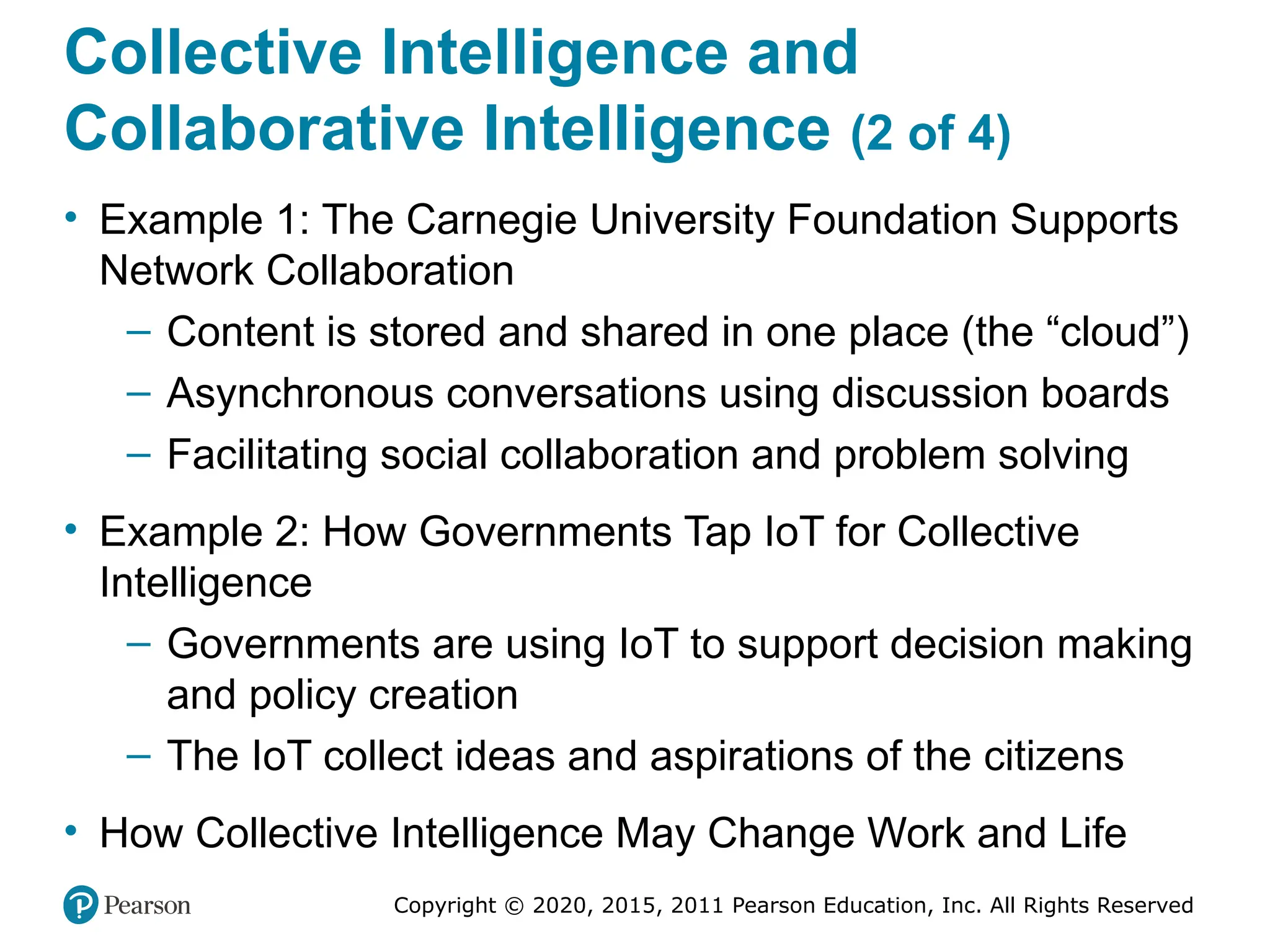 Copyright © 2020, 2015, 2011 Pearson Education, Inc. All Rights Reserved
Collective Intelligence and
Collaborative Intelligence (2 of 4)
• Example 1: The Carnegie University Foundation Supports
Network Collaboration
– Content is stored and shared in one place (the “cloud”)
– Asynchronous conversations using discussion boards
– Facilitating social collaboration and problem solving
• Example 2: How Governments Tap IoT for Collective
Intelligence
– Governments are using IoT to support decision making
and policy creation
– The IoT collect ideas and aspirations of the citizens
• How Collective Intelligence May Change Work and Life
 