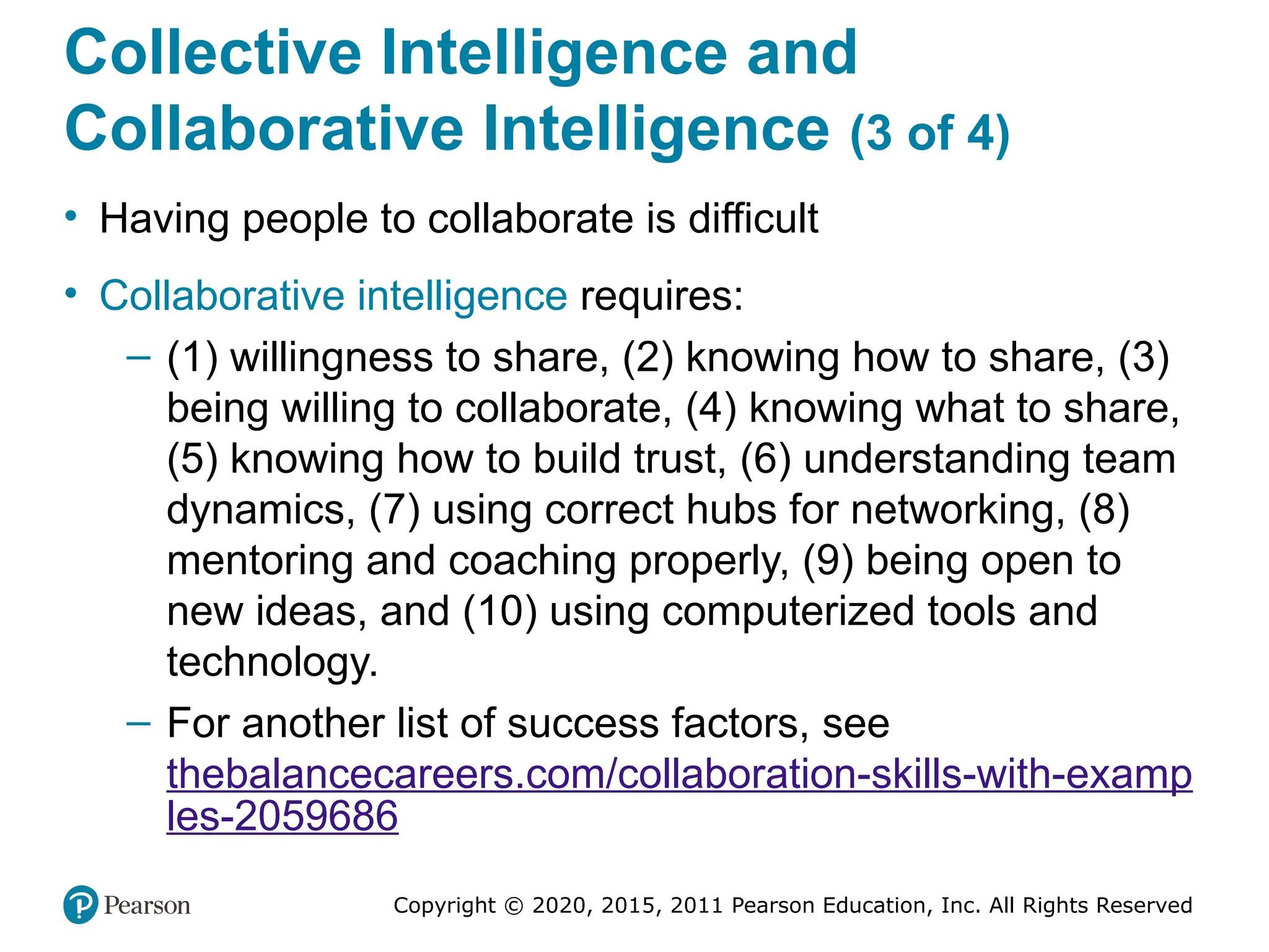 Copyright © 2020, 2015, 2011 Pearson Education, Inc. All Rights Reserved
Collective Intelligence and
Collaborative Intelligence (3 of 4)
• Having people to collaborate is difficult
• Collaborative intelligence requires:
– (1) willingness to share, (2) knowing how to share, (3)
being willing to collaborate, (4) knowing what to share,
(5) knowing how to build trust, (6) understanding team
dynamics, (7) using correct hubs for networking, (8)
mentoring and coaching properly, (9) being open to
new ideas, and (10) using computerized tools and
technology.
– For another list of success factors, see
thebalancecareers.com/collaboration-skills-with-examp
les-2059686
 
