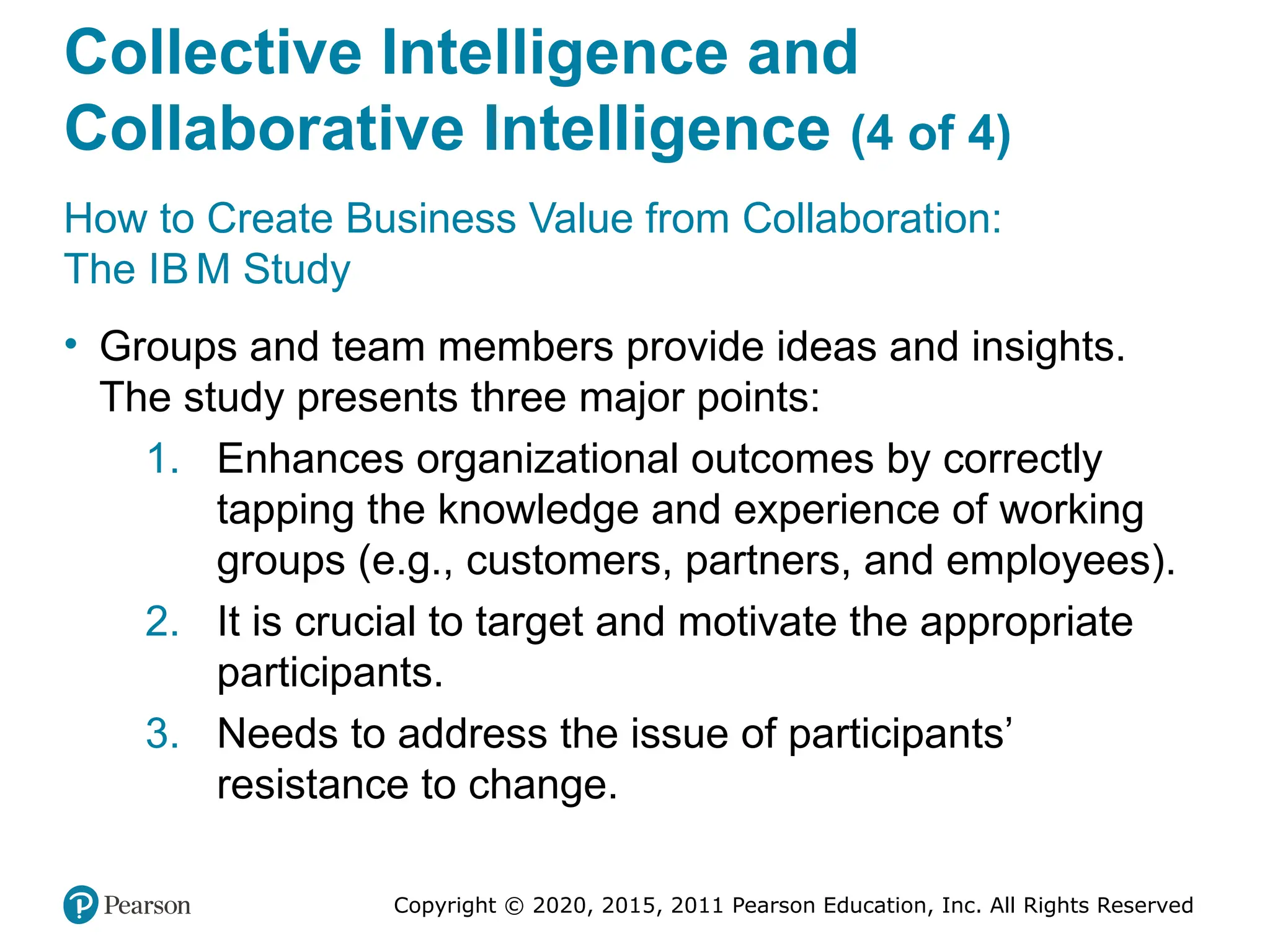 Copyright © 2020, 2015, 2011 Pearson Education, Inc. All Rights Reserved
Collective Intelligence and
Collaborative Intelligence (4 of 4)
How to Create Business Value from Collaboration:
The IB M Study
• Groups and team members provide ideas and insights.
The study presents three major points:
1. Enhances organizational outcomes by correctly
tapping the knowledge and experience of working
groups (e.g., customers, partners, and employees).
2. It is crucial to target and motivate the appropriate
participants.
3. Needs to address the issue of participants’
resistance to change.
 