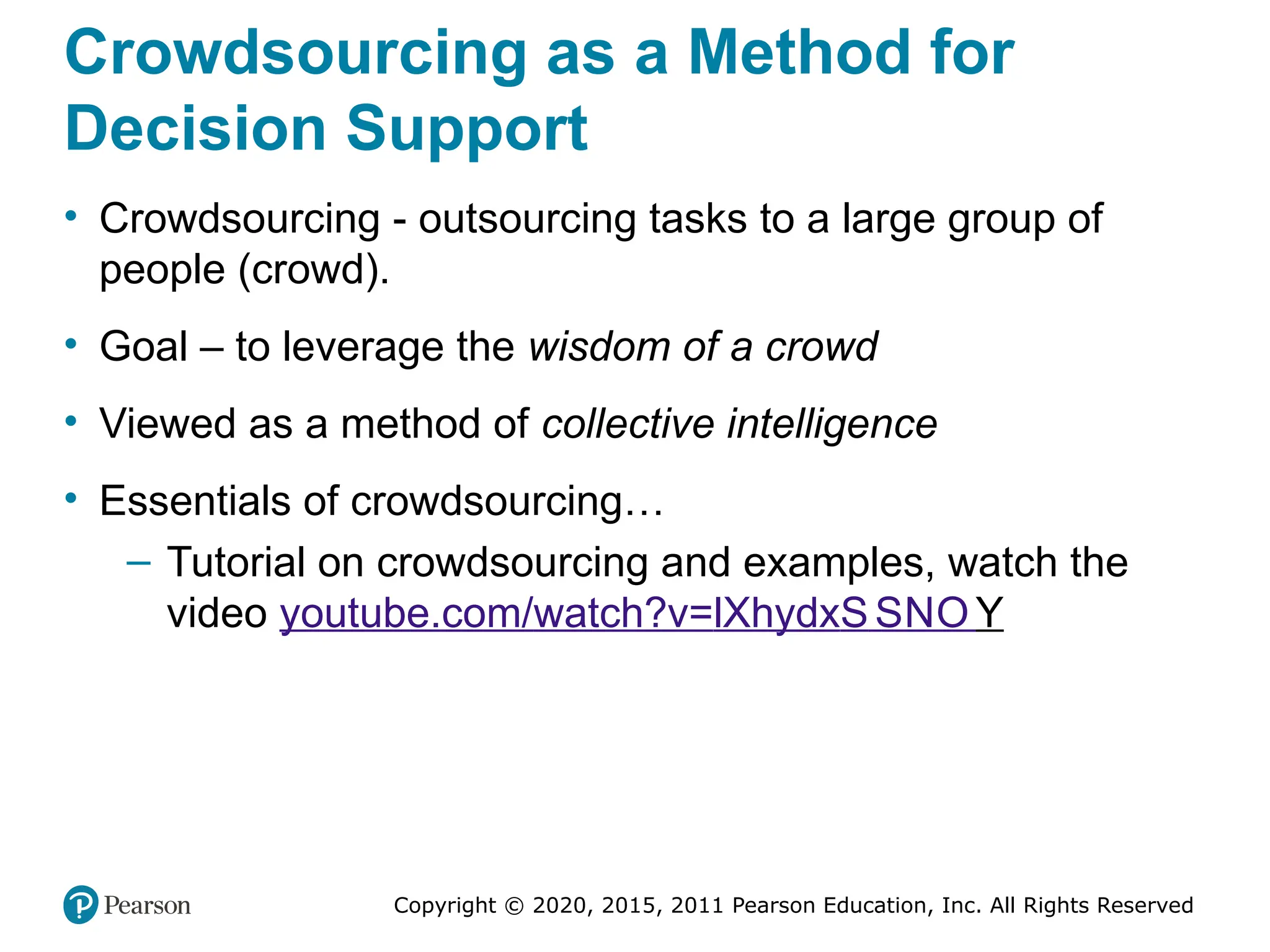 Copyright © 2020, 2015, 2011 Pearson Education, Inc. All Rights Reserved
Crowdsourcing as a Method for
Decision Support
• Crowdsourcing - outsourcing tasks to a large group of
people (crowd).
• Goal – to leverage the wisdom of a crowd
• Viewed as a method of collective intelligence
• Essentials of crowdsourcing…
– Tutorial on crowdsourcing and examples, watch the
video youtube.com/watch?v=lXhydxS SNO Y
 