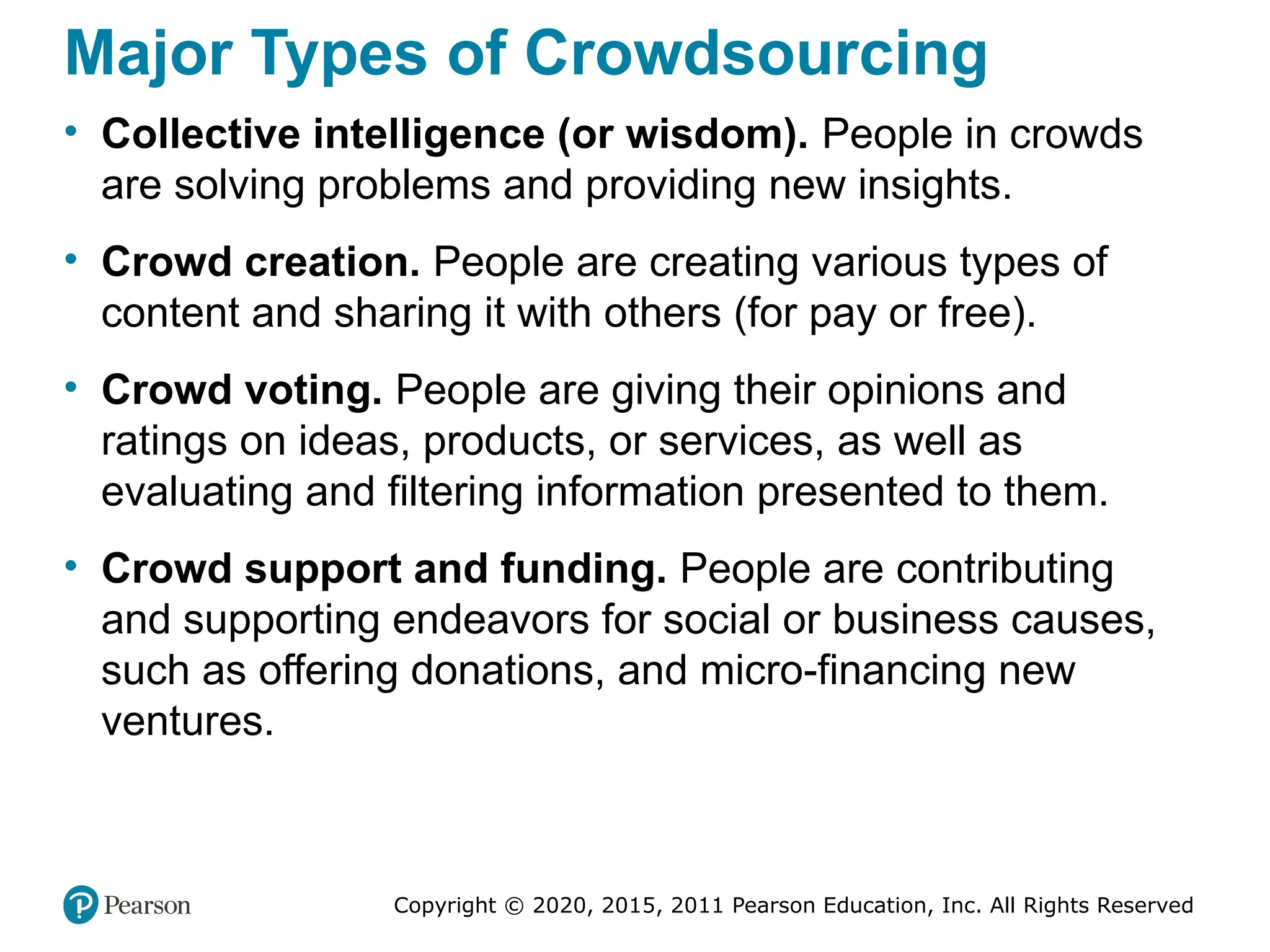 Copyright © 2020, 2015, 2011 Pearson Education, Inc. All Rights Reserved
Major Types of Crowdsourcing
• Collective intelligence (or wisdom). People in crowds
are solving problems and providing new insights.
• Crowd creation. People are creating various types of
content and sharing it with others (for pay or free).
• Crowd voting. People are giving their opinions and
ratings on ideas, products, or services, as well as
evaluating and filtering information presented to them.
• Crowd support and funding. People are contributing
and supporting endeavors for social or business causes,
such as offering donations, and micro-financing new
ventures.
 