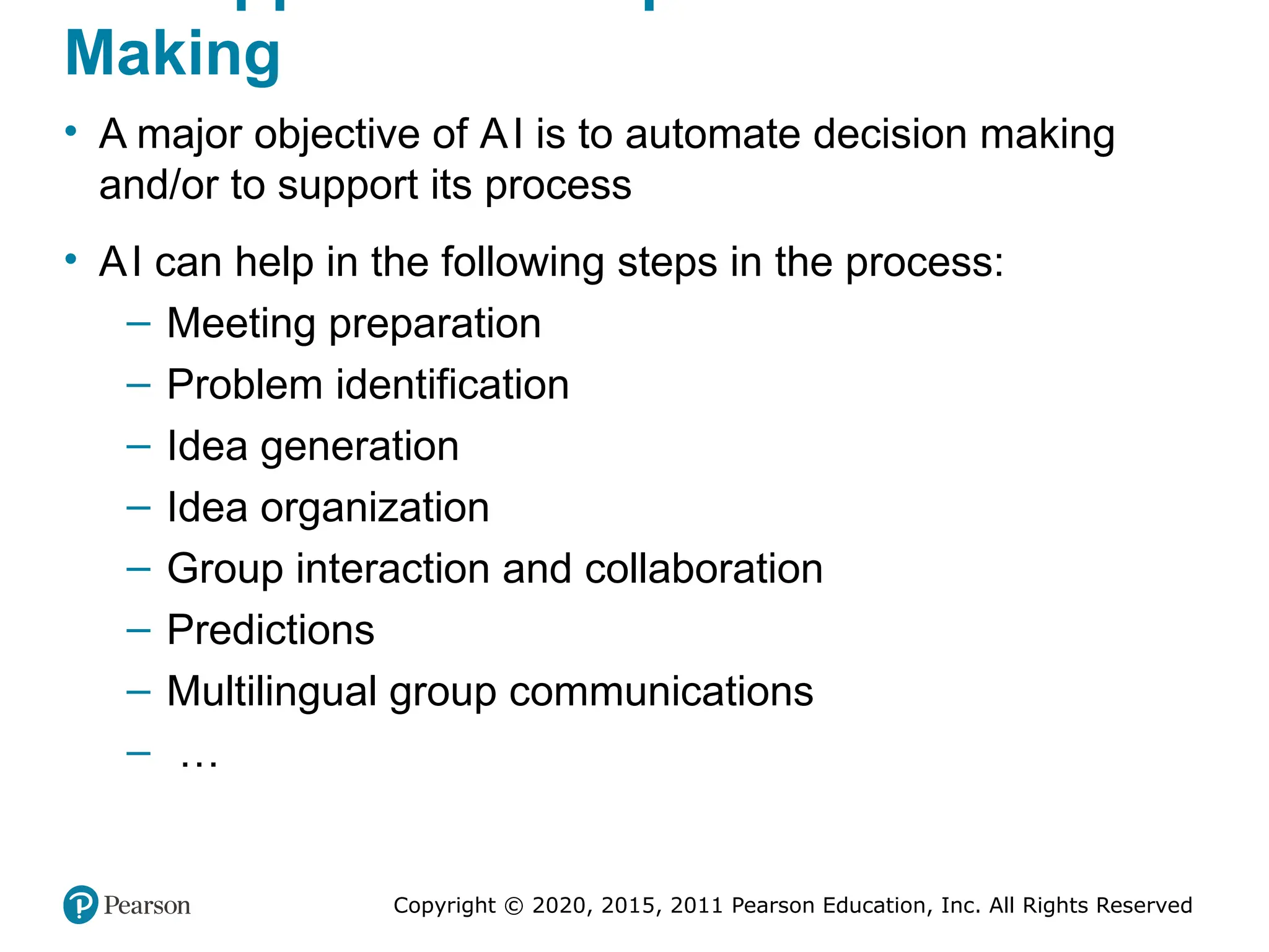 Copyright © 2020, 2015, 2011 Pearson Education, Inc. All Rights Reserved
Making
• A major objective of AI is to automate decision making
and/or to support its process
• AI can help in the following steps in the process:
– Meeting preparation
– Problem identification
– Idea generation
– Idea organization
– Group interaction and collaboration
– Predictions
– Multilingual group communications
– …
 
