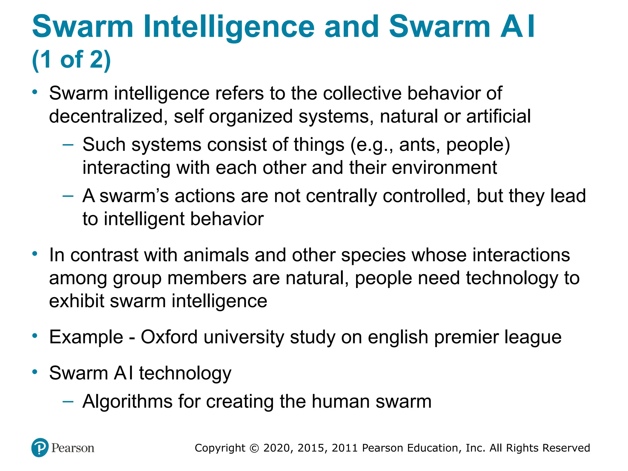 Copyright © 2020, 2015, 2011 Pearson Education, Inc. All Rights Reserved
Swarm Intelligence and Swarm AI
(1 of 2)
• Swarm intelligence refers to the collective behavior of
decentralized, self organized systems, natural or artificial
– Such systems consist of things (e.g., ants, people)
interacting with each other and their environment
– A swarm’s actions are not centrally controlled, but they lead
to intelligent behavior
• In contrast with animals and other species whose interactions
among group members are natural, people need technology to
exhibit swarm intelligence
• Example - Oxford university study on english premier league
• Swarm AI technology
– Algorithms for creating the human swarm
 