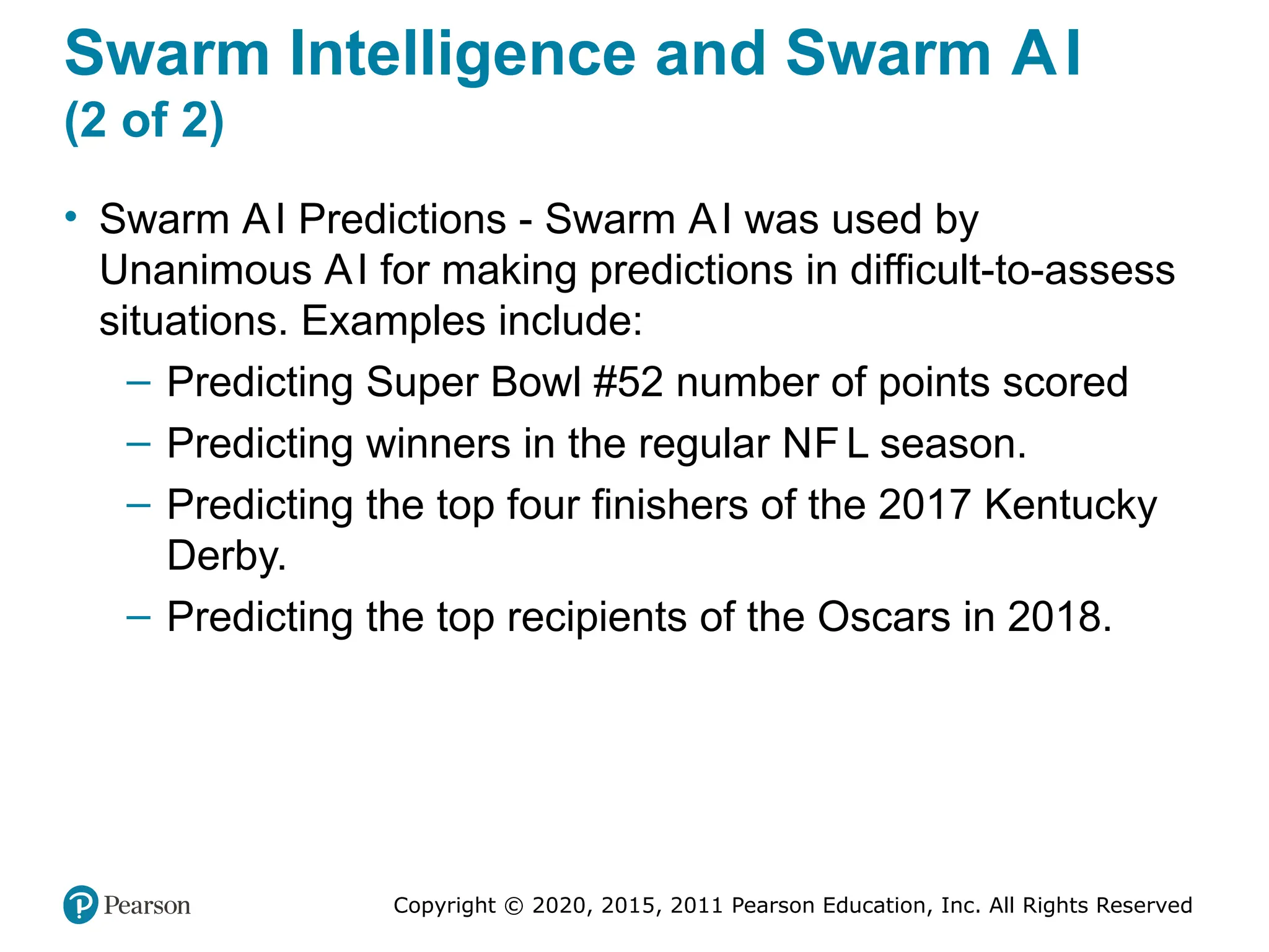 Copyright © 2020, 2015, 2011 Pearson Education, Inc. All Rights Reserved
Swarm Intelligence and Swarm AI
(2 of 2)
• Swarm AI Predictions - Swarm AI was used by
Unanimous AI for making predictions in difficult-to-assess
situations. Examples include:
– Predicting Super Bowl #52 number of points scored
– Predicting winners in the regular NF L season.
– Predicting the top four finishers of the 2017 Kentucky
Derby.
– Predicting the top recipients of the Oscars in 2018.
 