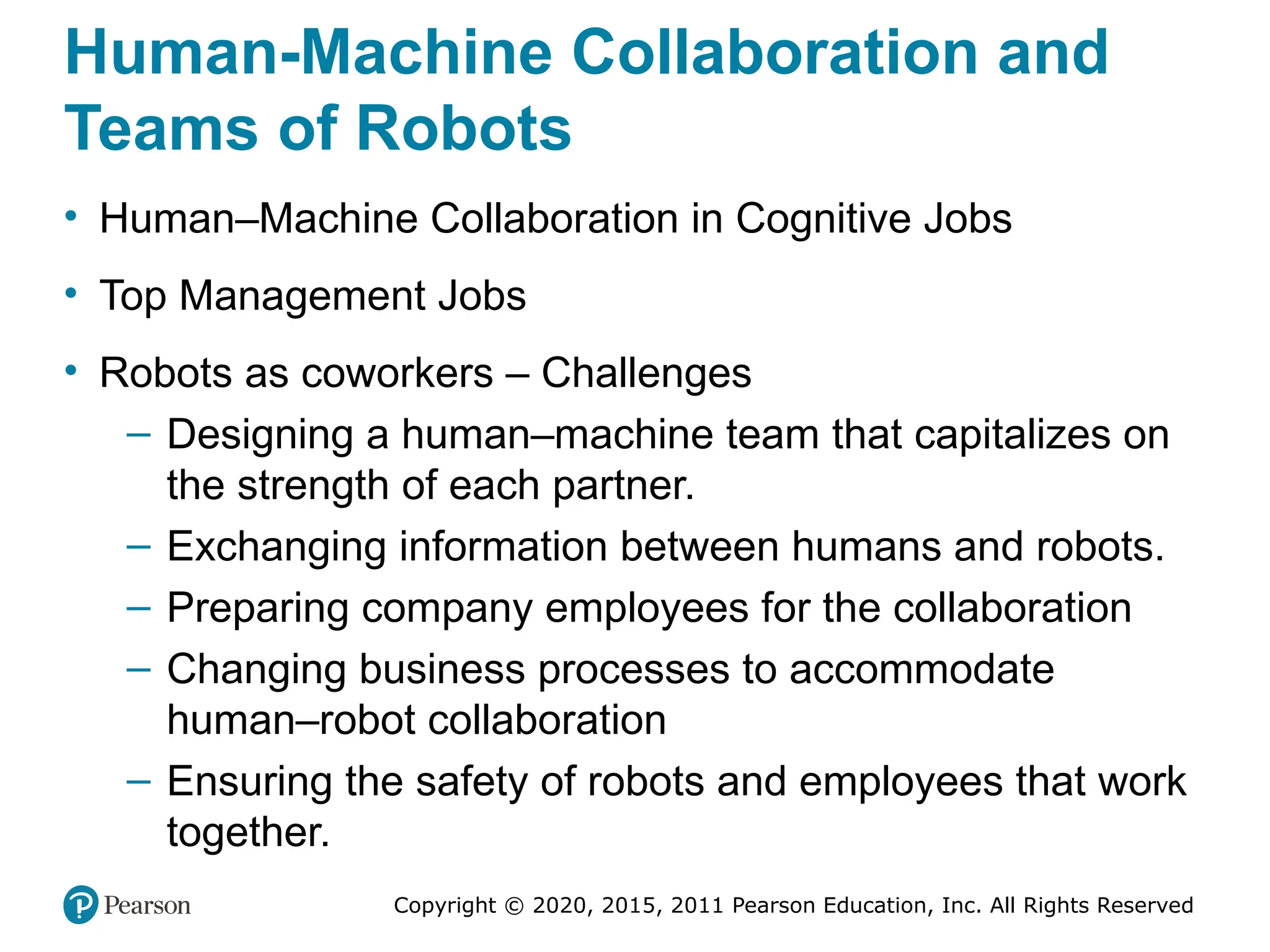 Copyright © 2020, 2015, 2011 Pearson Education, Inc. All Rights Reserved
Human-Machine Collaboration and
Teams of Robots
• Human–Machine Collaboration in Cognitive Jobs
• Top Management Jobs
• Robots as coworkers – Challenges
– Designing a human–machine team that capitalizes on
the strength of each partner.
– Exchanging information between humans and robots.
– Preparing company employees for the collaboration
– Changing business processes to accommodate
human–robot collaboration
– Ensuring the safety of robots and employees that work
together.
 