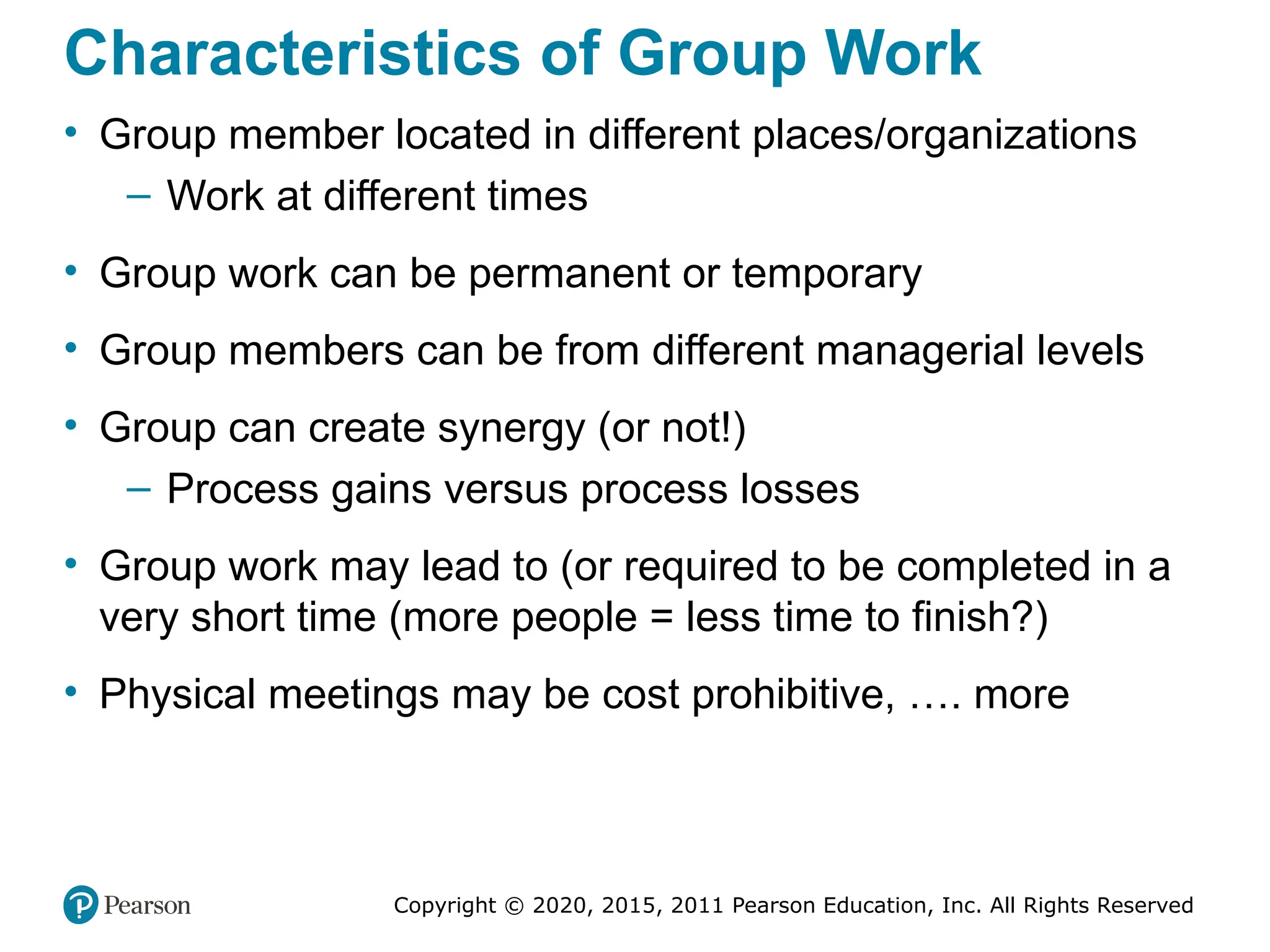 Copyright © 2020, 2015, 2011 Pearson Education, Inc. All Rights Reserved
Characteristics of Group Work
• Group member located in different places/organizations
– Work at different times
• Group work can be permanent or temporary
• Group members can be from different managerial levels
• Group can create synergy (or not!)
– Process gains versus process losses
• Group work may lead to (or required to be completed in a
very short time (more people = less time to finish?)
• Physical meetings may be cost prohibitive, …. more
 