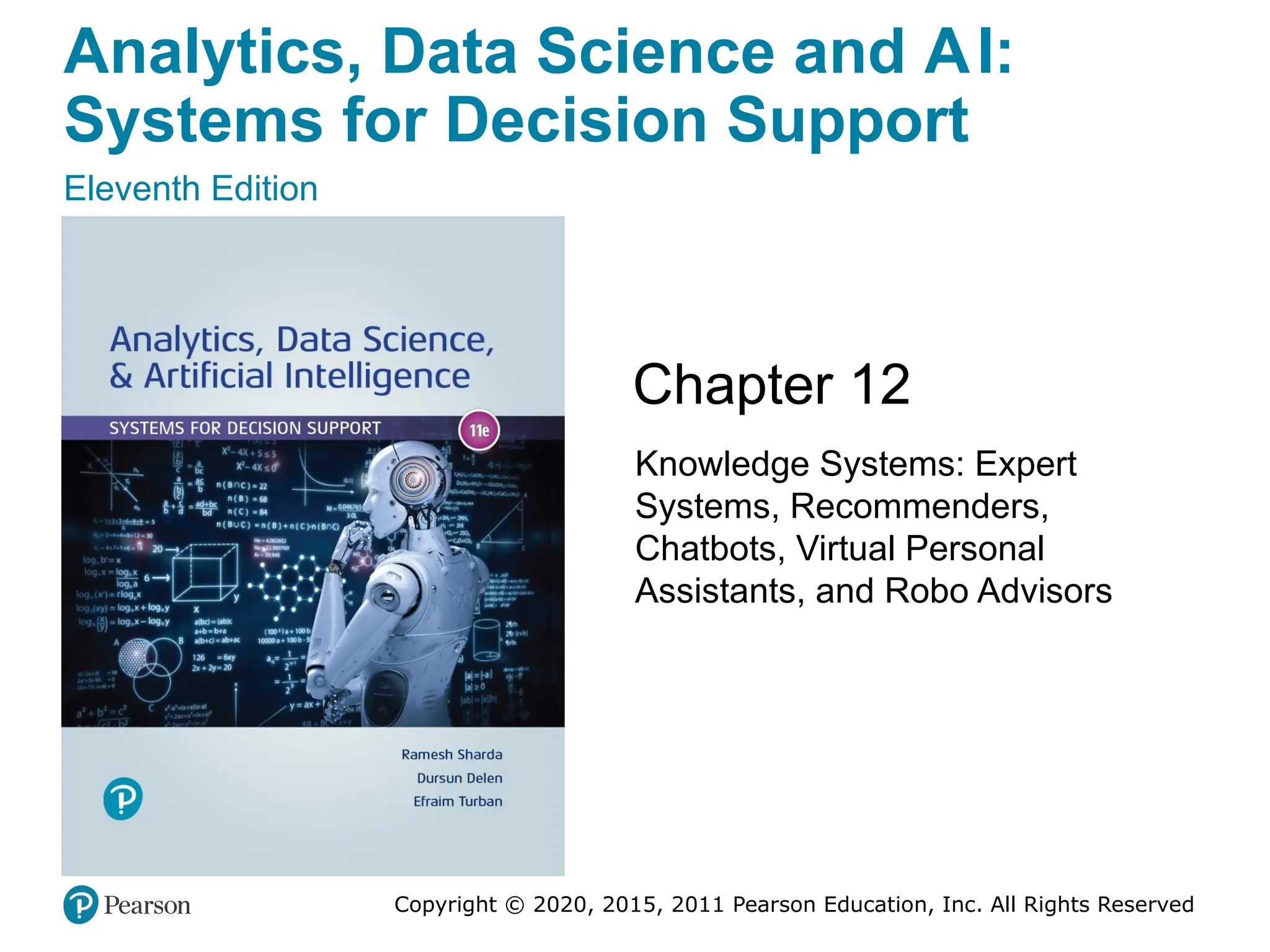 Analytics, Data Science and AI:
Systems for Decision Support
Eleventh Edition
Chapter 12
Knowledge Systems: Expert
Systems, Recommenders,
Chatbots, Virtual Personal
Assistants, and Robo Advisors
Copyright © 2020, 2015, 2011 Pearson Education, Inc. All Rights Reserved
 