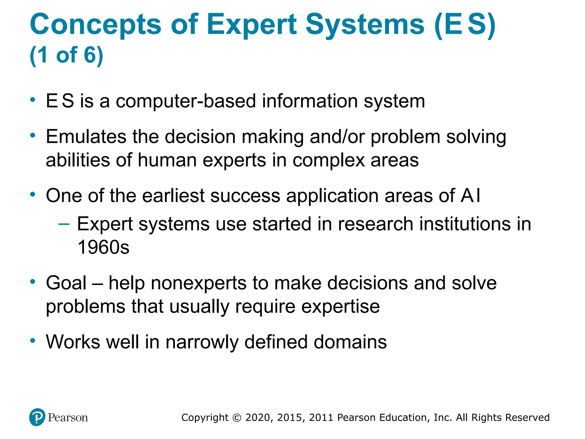 Copyright © 2020, 2015, 2011 Pearson Education, Inc. All Rights Reserved
Concepts of Expert Systems (ES)
(1 of 6)
• E S is a computer-based information system
• Emulates the decision making and/or problem solving
abilities of human experts in complex areas
• One of the earliest success application areas of AI
– Expert systems use started in research institutions in
1960s
• Goal – help nonexperts to make decisions and solve
problems that usually require expertise
• Works well in narrowly defined domains
 