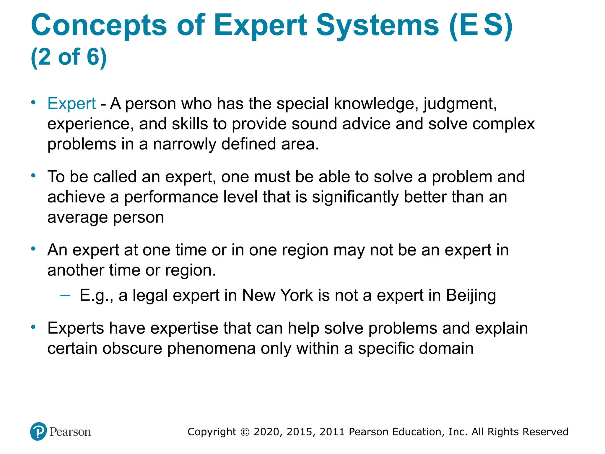 Copyright © 2020, 2015, 2011 Pearson Education, Inc. All Rights Reserved
Concepts of Expert Systems (ES)
(2 of 6)
• Expert - A person who has the special knowledge, judgment,
experience, and skills to provide sound advice and solve complex
problems in a narrowly defined area.
• To be called an expert, one must be able to solve a problem and
achieve a performance level that is significantly better than an
average person
• An expert at one time or in one region may not be an expert in
another time or region.
– E.g., a legal expert in New York is not a expert in Beijing
• Experts have expertise that can help solve problems and explain
certain obscure phenomena only within a specific domain
 