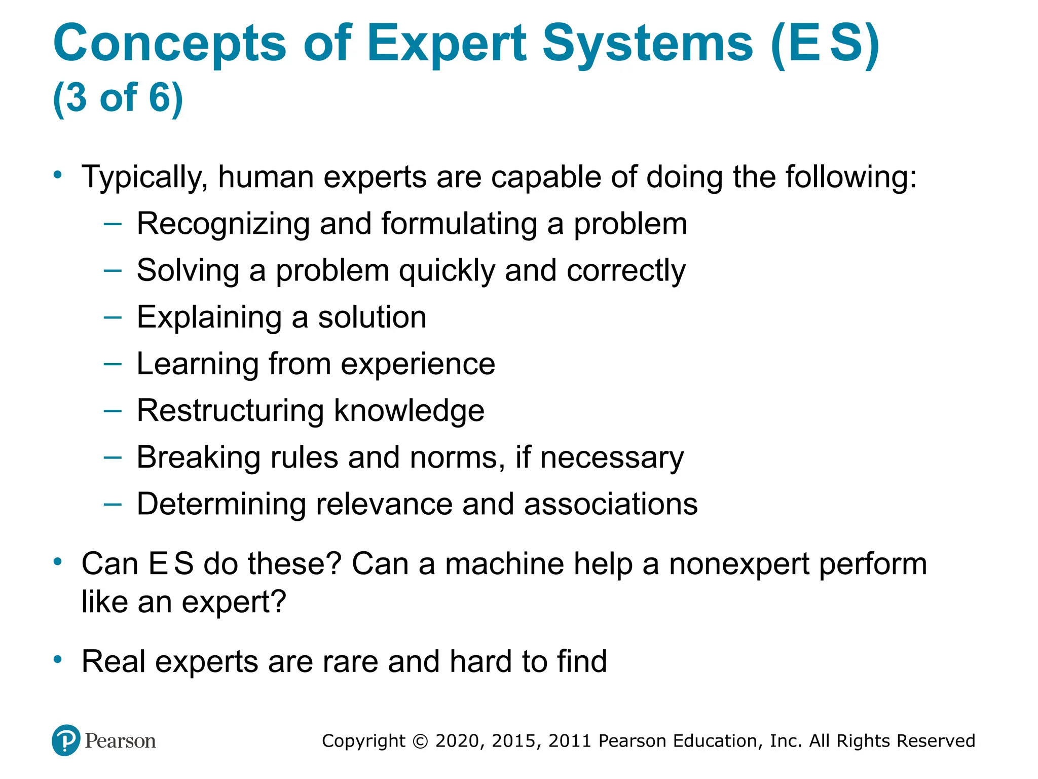 Copyright © 2020, 2015, 2011 Pearson Education, Inc. All Rights Reserved
Concepts of Expert Systems (ES)
(3 of 6)
• Typically, human experts are capable of doing the following:
– Recognizing and formulating a problem
– Solving a problem quickly and correctly
– Explaining a solution
– Learning from experience
– Restructuring knowledge
– Breaking rules and norms, if necessary
– Determining relevance and associations
• Can ES do these? Can a machine help a nonexpert perform
like an expert?
• Real experts are rare and hard to find
 