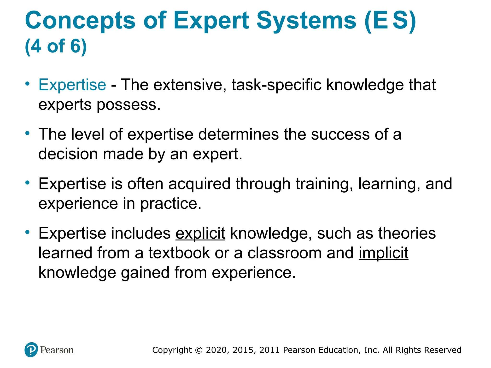 Copyright © 2020, 2015, 2011 Pearson Education, Inc. All Rights Reserved
Concepts of Expert Systems (ES)
(4 of 6)
• Expertise - The extensive, task-specific knowledge that
experts possess.
• The level of expertise determines the success of a
decision made by an expert.
• Expertise is often acquired through training, learning, and
experience in practice.
• Expertise includes explicit knowledge, such as theories
learned from a textbook or a classroom and implicit
knowledge gained from experience.
 