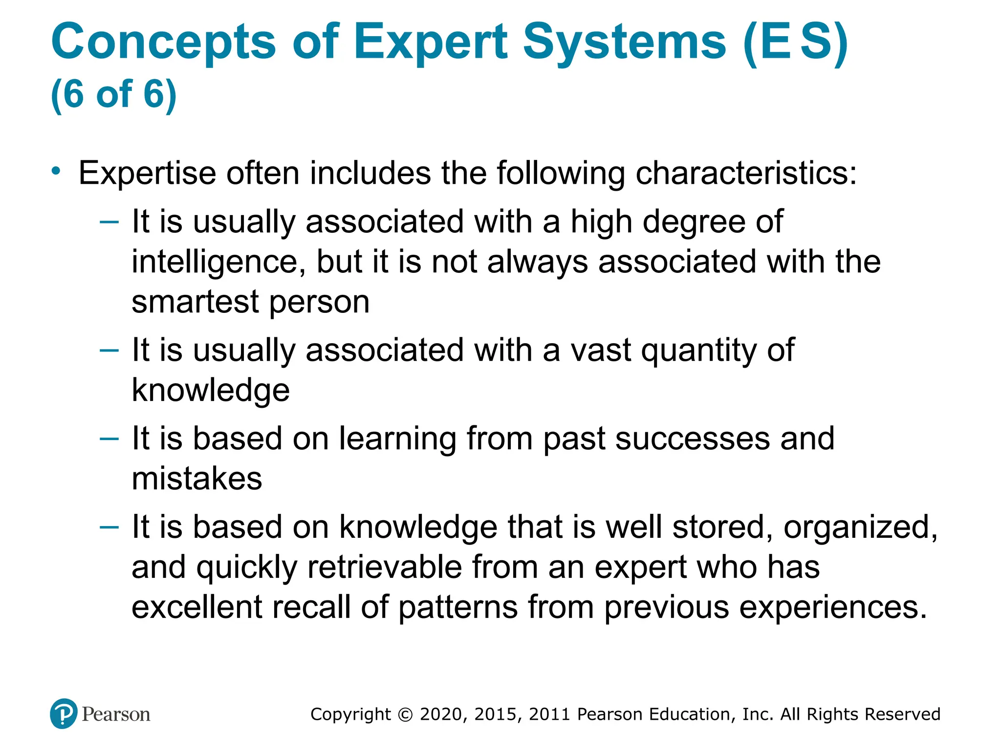 Copyright © 2020, 2015, 2011 Pearson Education, Inc. All Rights Reserved
Concepts of Expert Systems (ES)
(6 of 6)
• Expertise often includes the following characteristics:
– It is usually associated with a high degree of
intelligence, but it is not always associated with the
smartest person
– It is usually associated with a vast quantity of
knowledge
– It is based on learning from past successes and
mistakes
– It is based on knowledge that is well stored, organized,
and quickly retrievable from an expert who has
excellent recall of patterns from previous experiences.
 