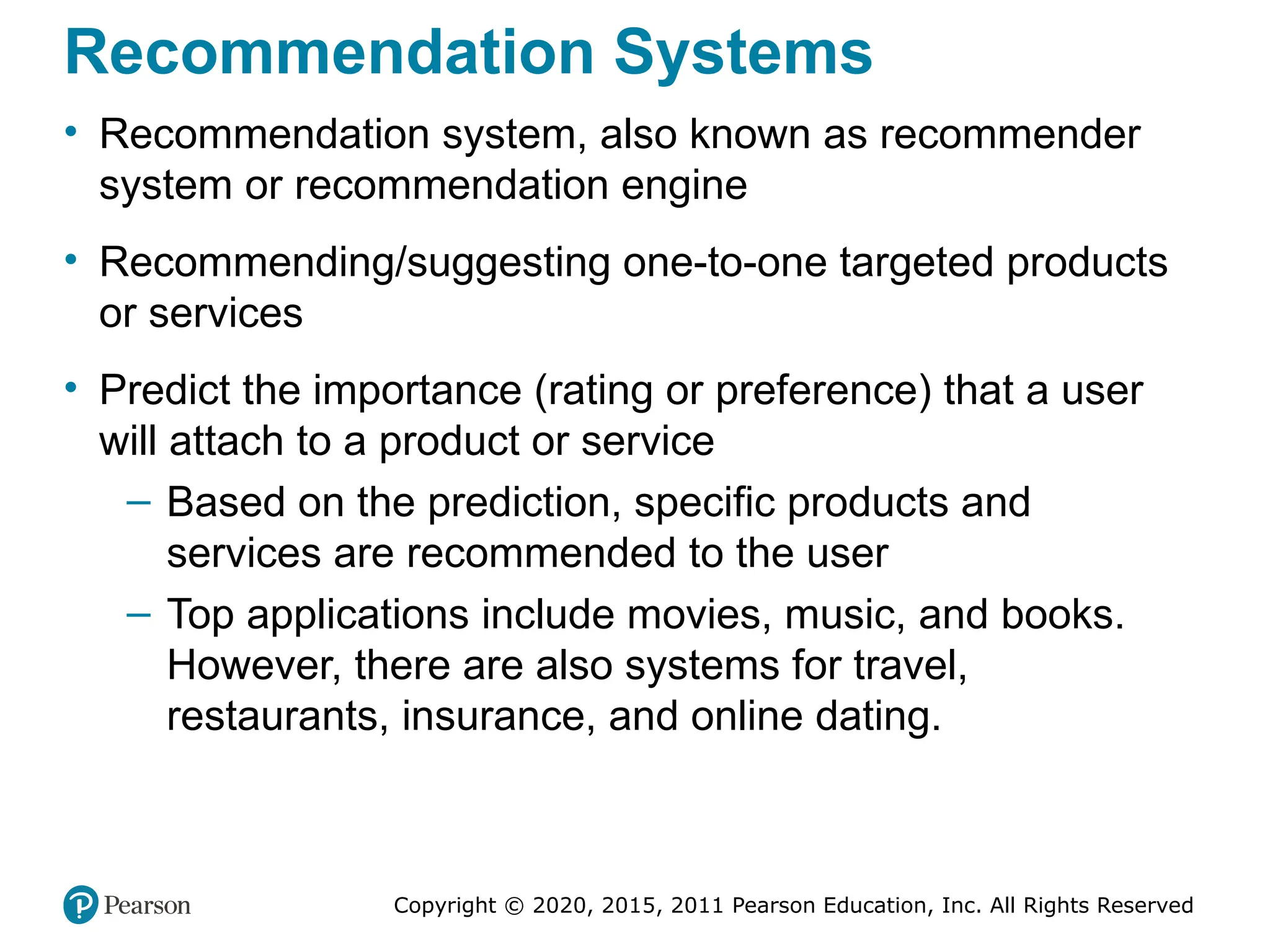 Copyright © 2020, 2015, 2011 Pearson Education, Inc. All Rights Reserved
Recommendation Systems
• Recommendation system, also known as recommender
system or recommendation engine
• Recommending/suggesting one-to-one targeted products
or services
• Predict the importance (rating or preference) that a user
will attach to a product or service
– Based on the prediction, specific products and
services are recommended to the user
– Top applications include movies, music, and books.
However, there are also systems for travel,
restaurants, insurance, and online dating.
 