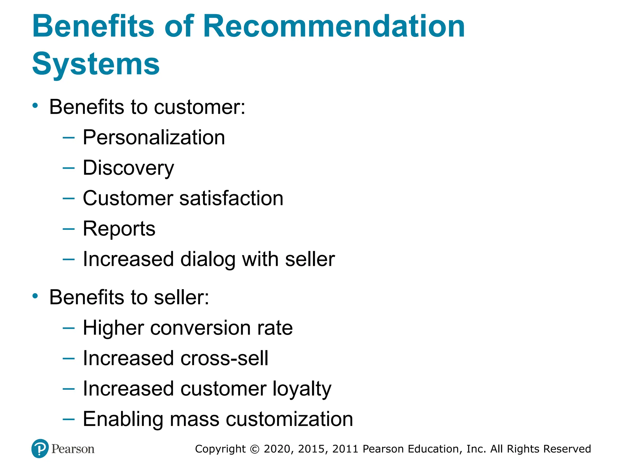 Copyright © 2020, 2015, 2011 Pearson Education, Inc. All Rights Reserved
Benefits of Recommendation
Systems
• Benefits to customer:
– Personalization
– Discovery
– Customer satisfaction
– Reports
– Increased dialog with seller
• Benefits to seller:
– Higher conversion rate
– Increased cross-sell
– Increased customer loyalty
– Enabling mass customization
 