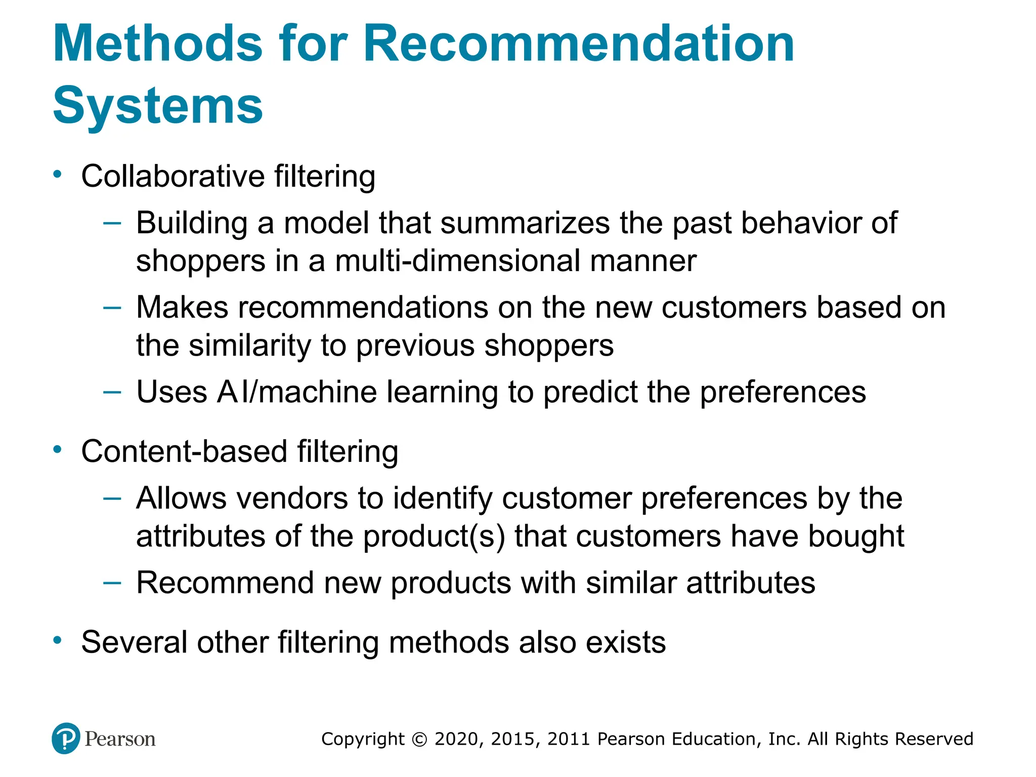 Copyright © 2020, 2015, 2011 Pearson Education, Inc. All Rights Reserved
Methods for Recommendation
Systems
• Collaborative filtering
– Building a model that summarizes the past behavior of
shoppers in a multi-dimensional manner
– Makes recommendations on the new customers based on
the similarity to previous shoppers
– Uses AI/machine learning to predict the preferences
• Content-based filtering
– Allows vendors to identify customer preferences by the
attributes of the product(s) that customers have bought
– Recommend new products with similar attributes
• Several other filtering methods also exists
 
