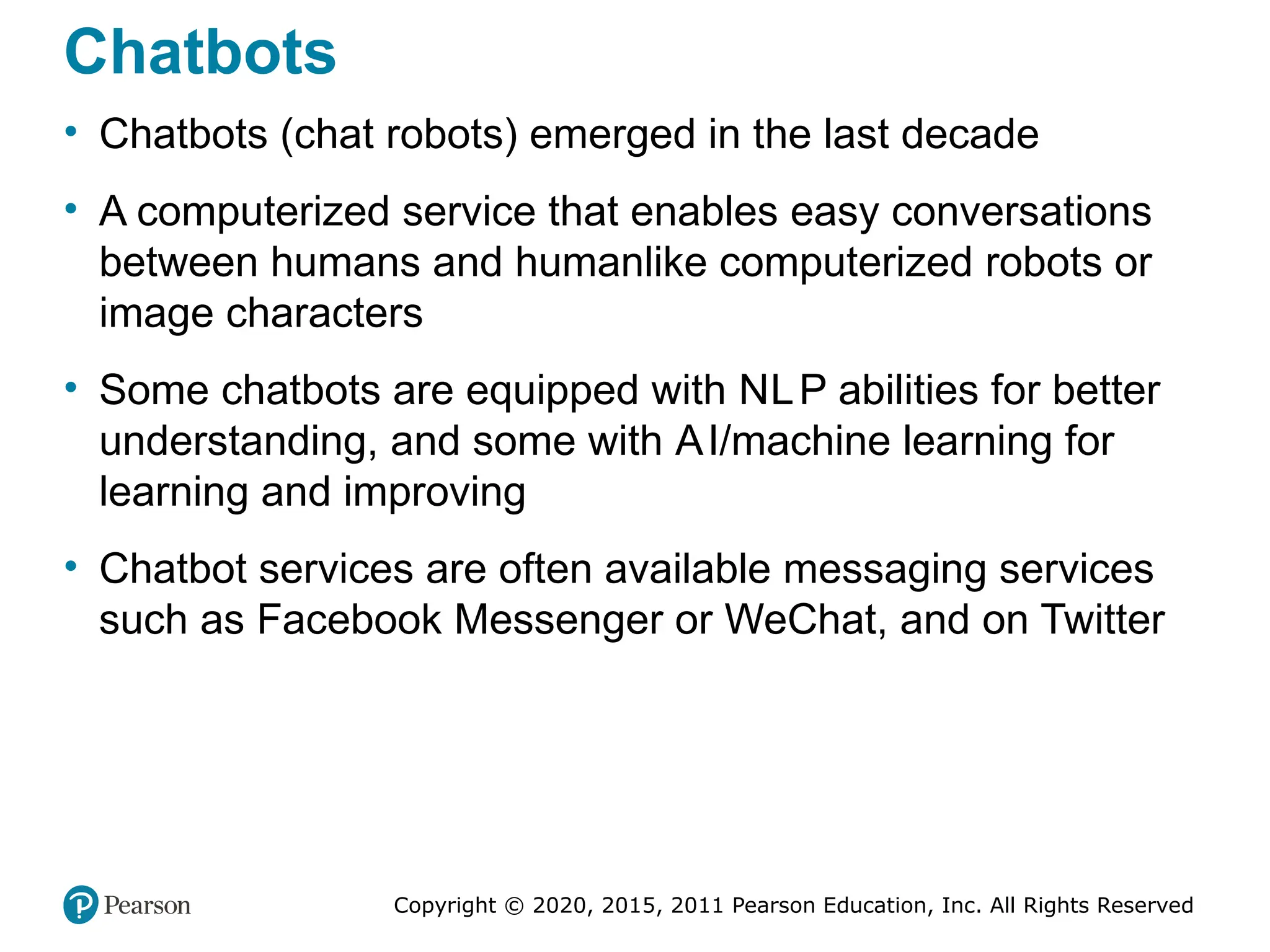 Copyright © 2020, 2015, 2011 Pearson Education, Inc. All Rights Reserved
Chatbots
• Chatbots (chat robots) emerged in the last decade
• A computerized service that enables easy conversations
between humans and humanlike computerized robots or
image characters
• Some chatbots are equipped with NLP abilities for better
understanding, and some with AI/machine learning for
learning and improving
• Chatbot services are often available messaging services
such as Facebook Messenger or WeChat, and on Twitter
 