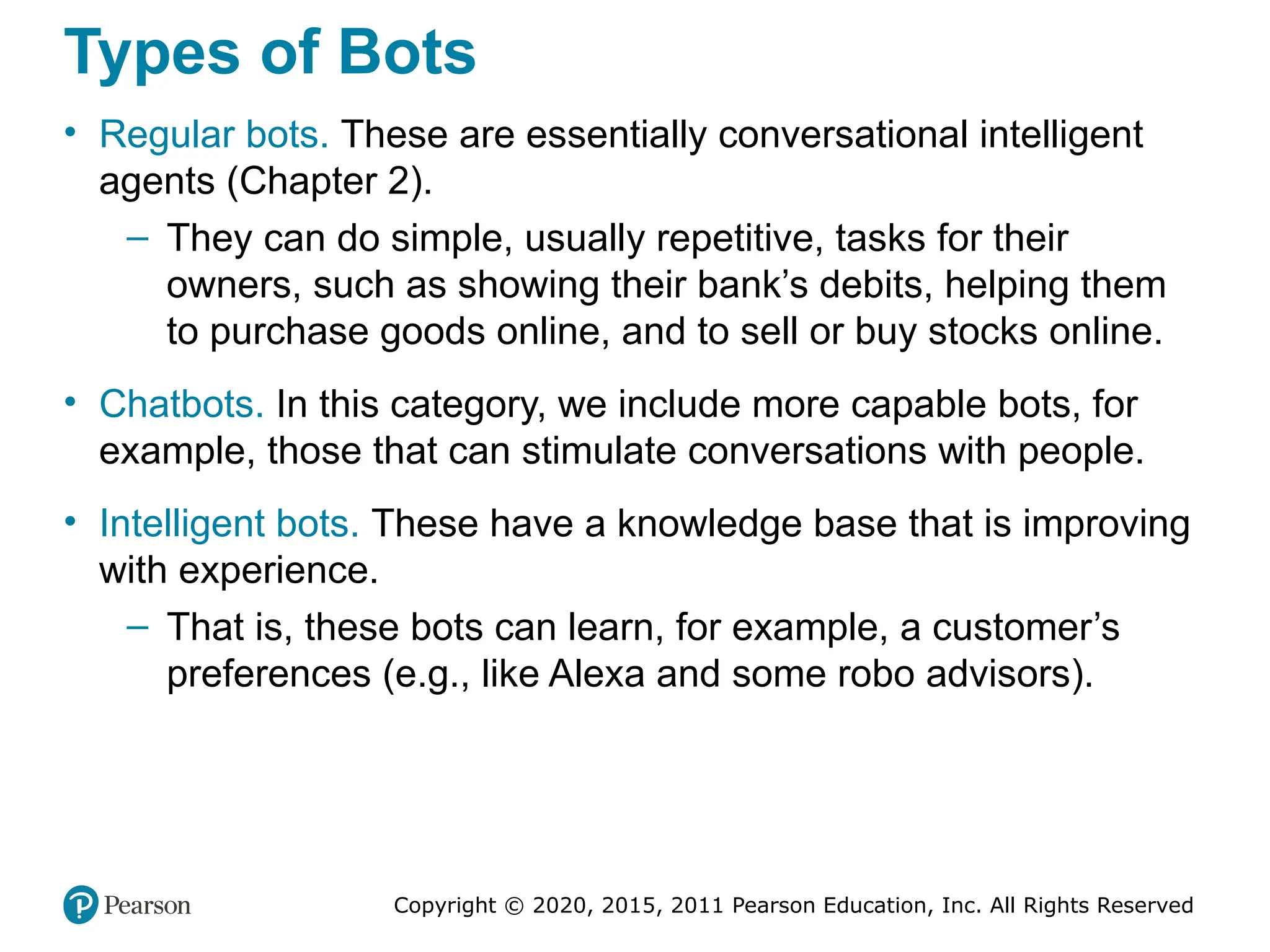 Copyright © 2020, 2015, 2011 Pearson Education, Inc. All Rights Reserved
Types of Bots
• Regular bots. These are essentially conversational intelligent
agents (Chapter 2).
– They can do simple, usually repetitive, tasks for their
owners, such as showing their bank’s debits, helping them
to purchase goods online, and to sell or buy stocks online.
• Chatbots. In this category, we include more capable bots, for
example, those that can stimulate conversations with people.
• Intelligent bots. These have a knowledge base that is improving
with experience.
– That is, these bots can learn, for example, a customer’s
preferences (e.g., like Alexa and some robo advisors).
 