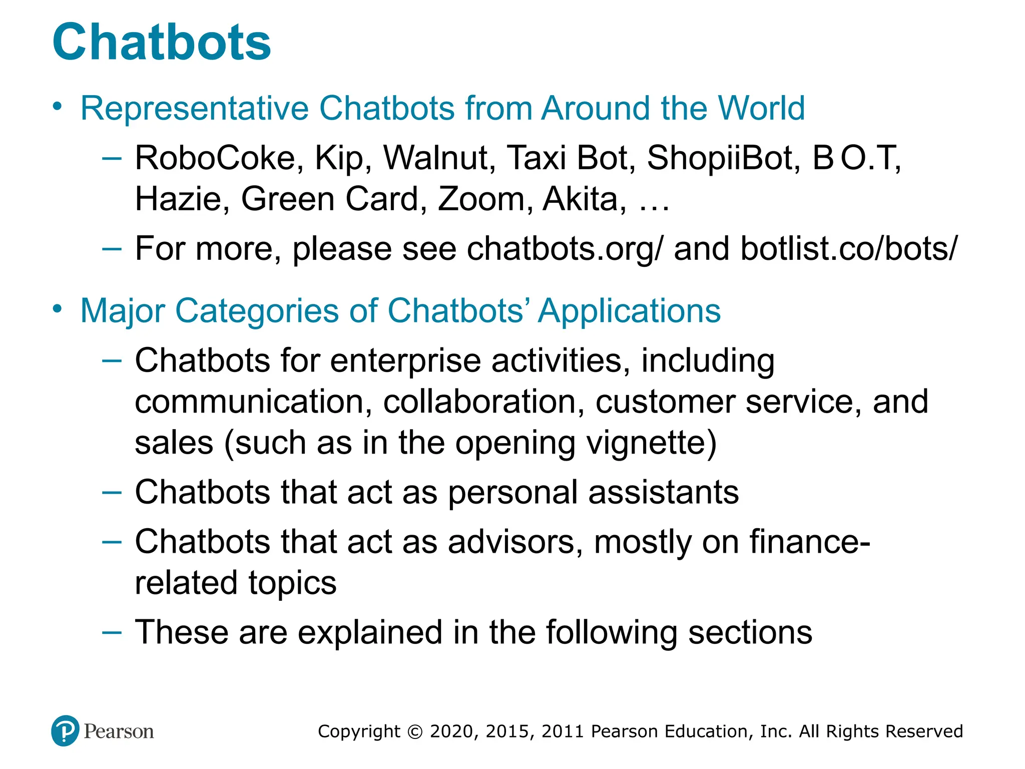 Copyright © 2020, 2015, 2011 Pearson Education, Inc. All Rights Reserved
Chatbots
• Representative Chatbots from Around the World
– RoboCoke, Kip, Walnut, Taxi Bot, ShopiiBot, BO.T,
Hazie, Green Card, Zoom, Akita, …
– For more, please see chatbots.org/ and botlist.co/bots/
• Major Categories of Chatbots’ Applications
– Chatbots for enterprise activities, including
communication, collaboration, customer service, and
sales (such as in the opening vignette)
– Chatbots that act as personal assistants
– Chatbots that act as advisors, mostly on finance-
related topics
– These are explained in the following sections
 