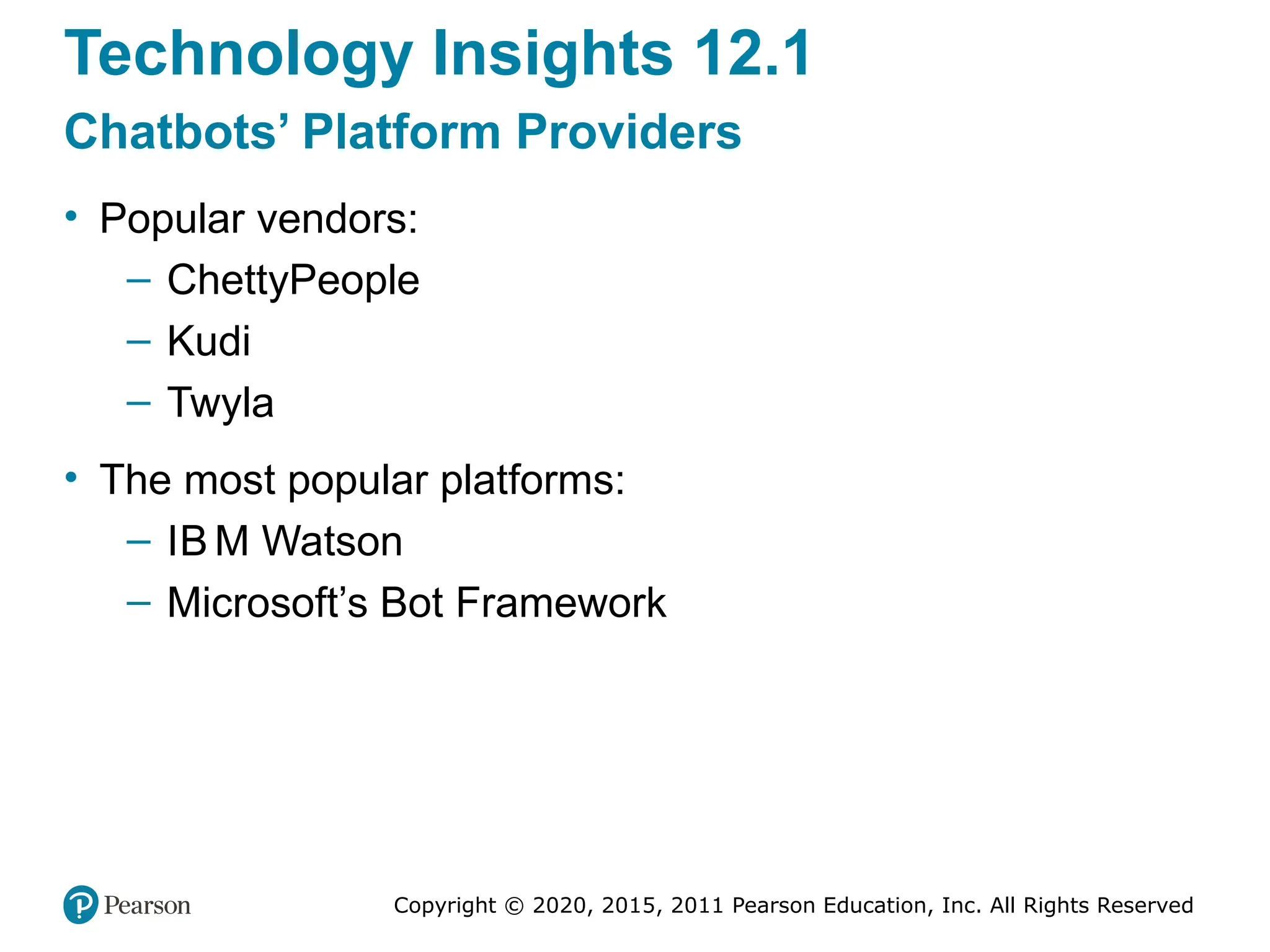 Copyright © 2020, 2015, 2011 Pearson Education, Inc. All Rights Reserved
Technology Insights 12.1
Chatbots’ Platform Providers
• Popular vendors:
– ChettyPeople
– Kudi
– Twyla
• The most popular platforms:
– IB M Watson
– Microsoft’s Bot Framework
 