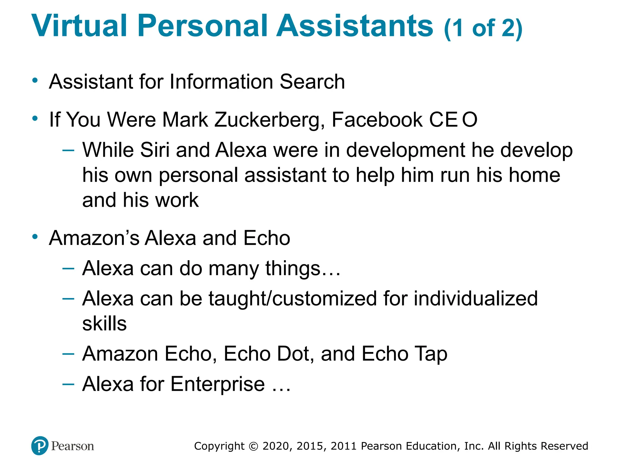 Copyright © 2020, 2015, 2011 Pearson Education, Inc. All Rights Reserved
Virtual Personal Assistants (1 of 2)
• Assistant for Information Search
• If You Were Mark Zuckerberg, Facebook CE O
– While Siri and Alexa were in development he develop
his own personal assistant to help him run his home
and his work
• Amazon’s Alexa and Echo
– Alexa can do many things…
– Alexa can be taught/customized for individualized
skills
– Amazon Echo, Echo Dot, and Echo Tap
– Alexa for Enterprise …
 