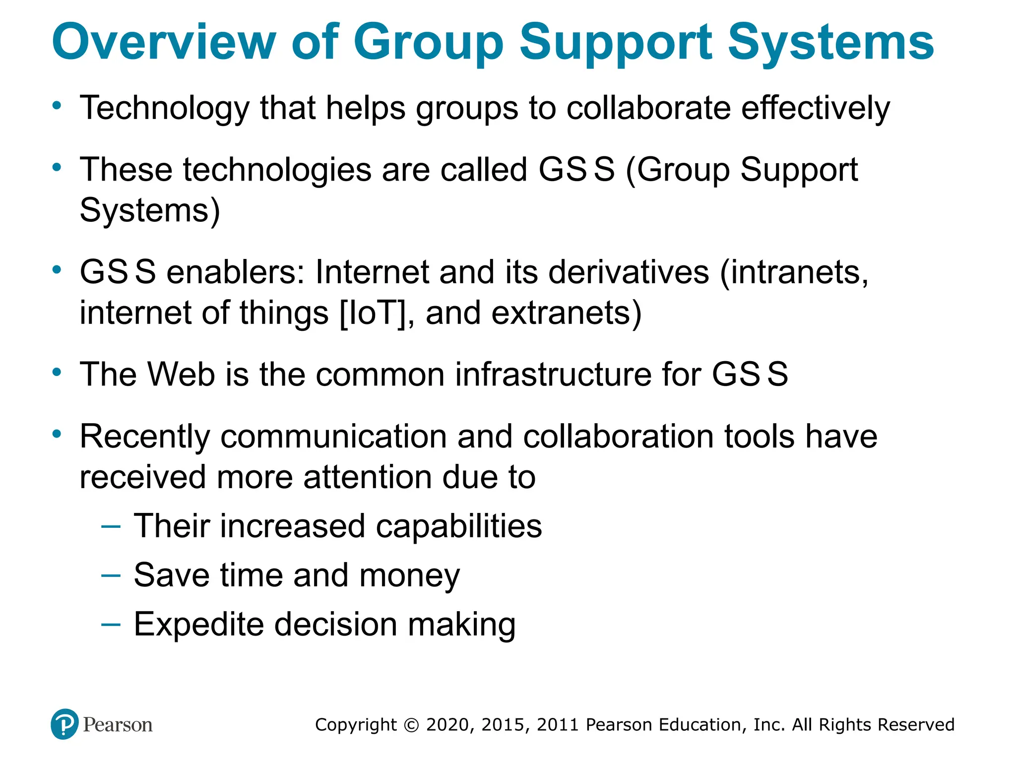 Copyright © 2020, 2015, 2011 Pearson Education, Inc. All Rights Reserved
Overview of Group Support Systems
• Technology that helps groups to collaborate effectively
• These technologies are called GS S (Group Support
Systems)
• GS S enablers: Internet and its derivatives (intranets,
internet of things [IoT], and extranets)
• The Web is the common infrastructure for GS S
• Recently communication and collaboration tools have
received more attention due to
– Their increased capabilities
– Save time and money
– Expedite decision making
 