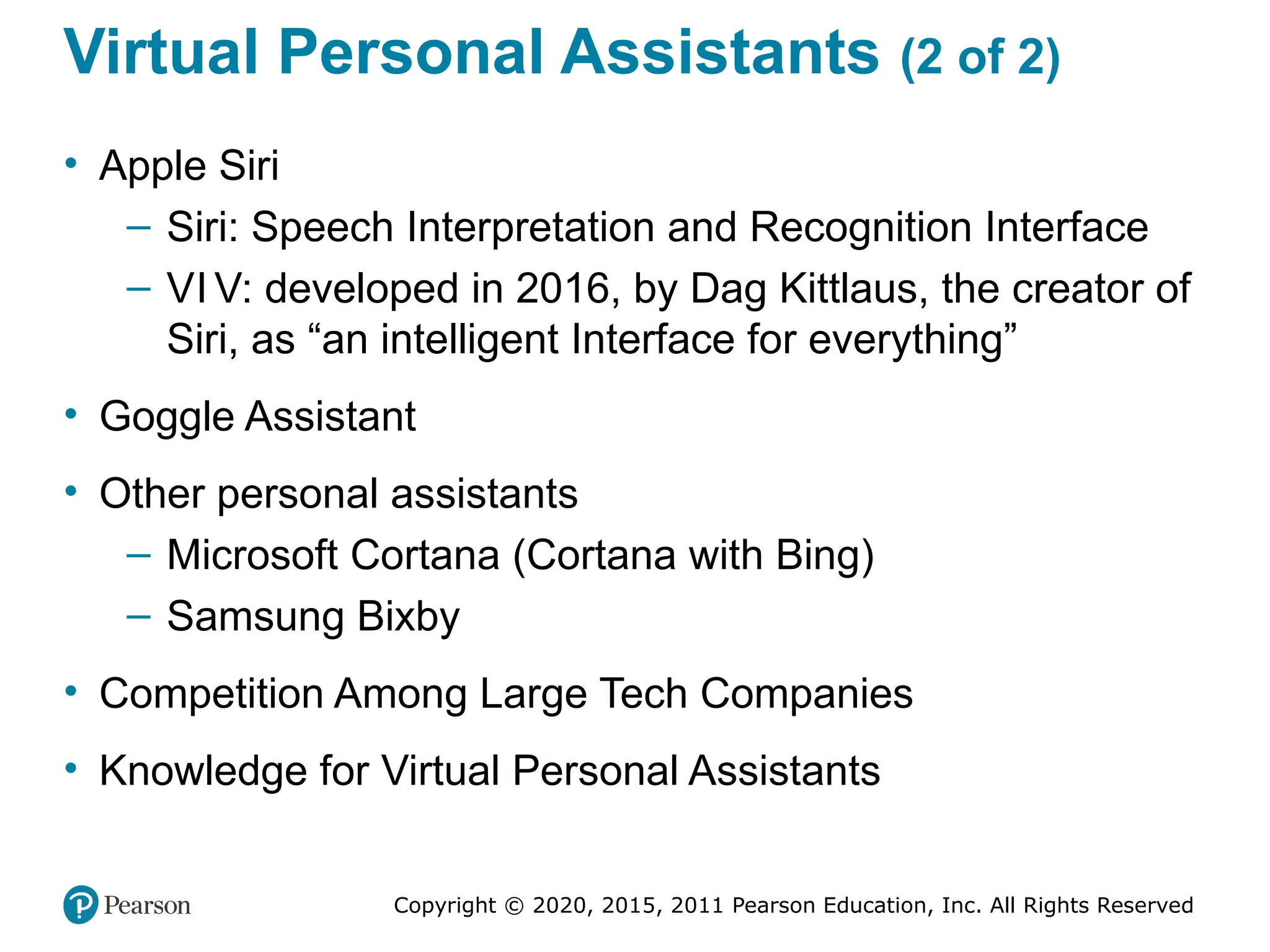 Copyright © 2020, 2015, 2011 Pearson Education, Inc. All Rights Reserved
Virtual Personal Assistants (2 of 2)
• Apple Siri
– Siri: Speech Interpretation and Recognition Interface
– VI V: developed in 2016, by Dag Kittlaus, the creator of
Siri, as “an intelligent Interface for everything”
• Goggle Assistant
• Other personal assistants
– Microsoft Cortana (Cortana with Bing)
– Samsung Bixby
• Competition Among Large Tech Companies
• Knowledge for Virtual Personal Assistants
 