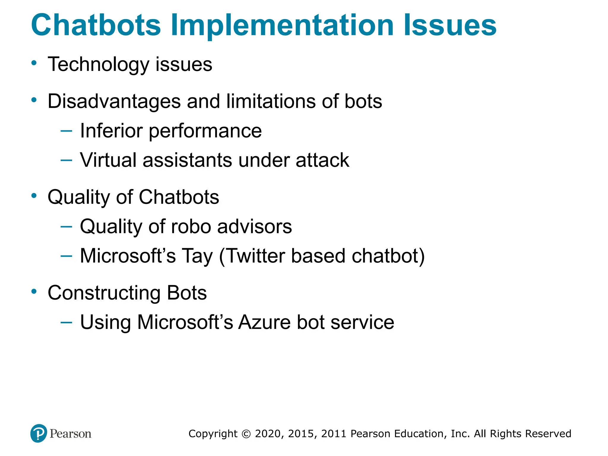 Copyright © 2020, 2015, 2011 Pearson Education, Inc. All Rights Reserved
Chatbots Implementation Issues
• Technology issues
• Disadvantages and limitations of bots
– Inferior performance
– Virtual assistants under attack
• Quality of Chatbots
– Quality of robo advisors
– Microsoft’s Tay (Twitter based chatbot)
• Constructing Bots
– Using Microsoft’s Azure bot service
 