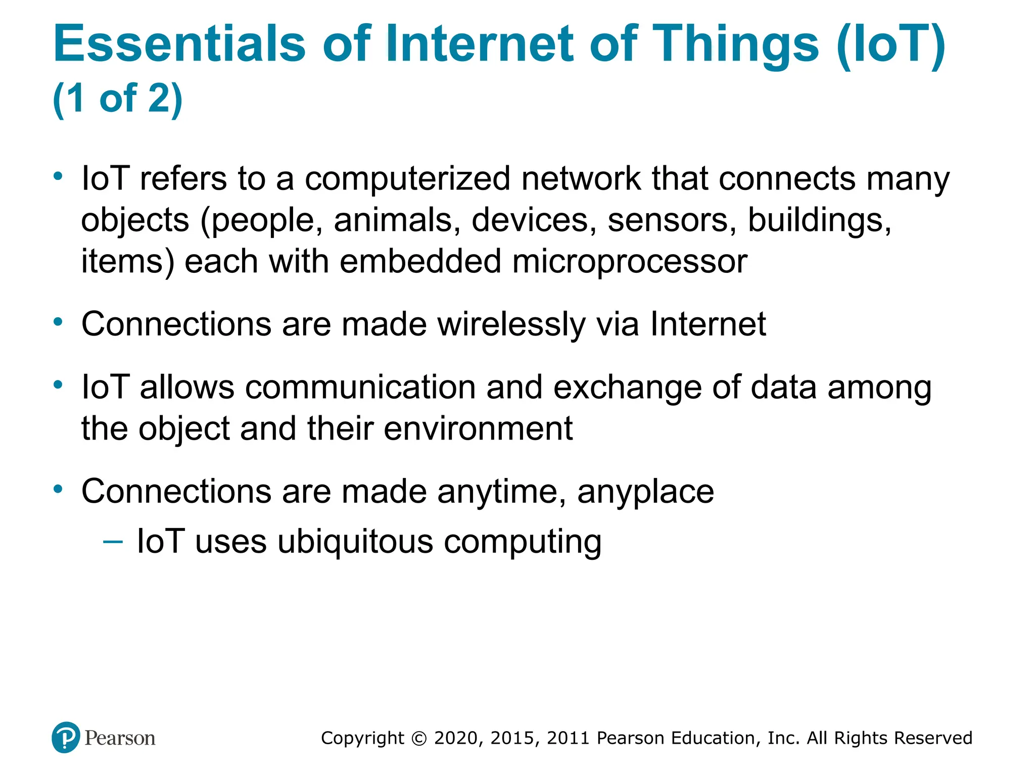 Copyright © 2020, 2015, 2011 Pearson Education, Inc. All Rights Reserved
Essentials of Internet of Things (IoT)
(1 of 2)
• IoT refers to a computerized network that connects many
objects (people, animals, devices, sensors, buildings,
items) each with embedded microprocessor
• Connections are made wirelessly via Internet
• IoT allows communication and exchange of data among
the object and their environment
• Connections are made anytime, anyplace
– IoT uses ubiquitous computing
 