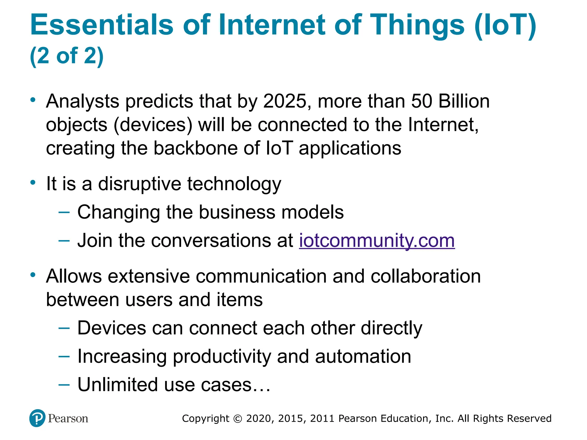 Copyright © 2020, 2015, 2011 Pearson Education, Inc. All Rights Reserved
Essentials of Internet of Things (IoT)
(2 of 2)
• Analysts predicts that by 2025, more than 50 Billion
objects (devices) will be connected to the Internet,
creating the backbone of IoT applications
• It is a disruptive technology
– Changing the business models
– Join the conversations at iotcommunity.com
• Allows extensive communication and collaboration
between users and items
– Devices can connect each other directly
– Increasing productivity and automation
– Unlimited use cases…
 