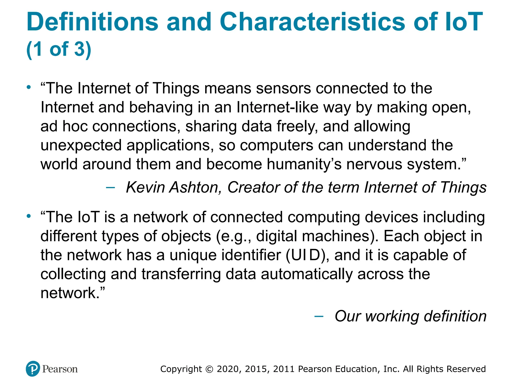 Copyright © 2020, 2015, 2011 Pearson Education, Inc. All Rights Reserved
Definitions and Characteristics of IoT
(1 of 3)
• “The Internet of Things means sensors connected to the
Internet and behaving in an Internet-like way by making open,
ad hoc connections, sharing data freely, and allowing
unexpected applications, so computers can understand the
world around them and become humanity’s nervous system.”
– Kevin Ashton, Creator of the term Internet of Things
• “The IoT is a network of connected computing devices including
different types of objects (e.g., digital machines). Each object in
the network has a unique identifier (UID), and it is capable of
collecting and transferring data automatically across the
network.”
– Our working definition
 