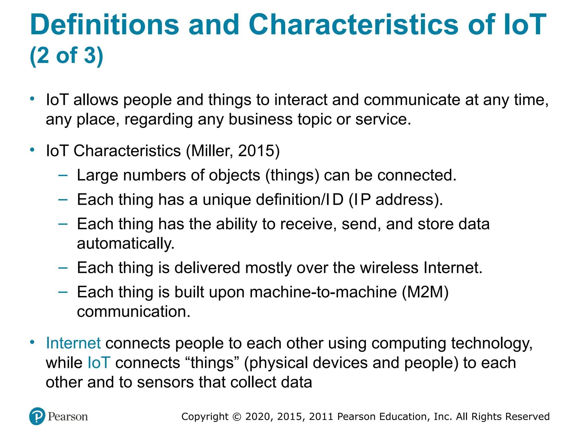 Copyright © 2020, 2015, 2011 Pearson Education, Inc. All Rights Reserved
Definitions and Characteristics of IoT
(2 of 3)
• IoT allows people and things to interact and communicate at any time,
any place, regarding any business topic or service.
• IoT Characteristics (Miller, 2015)
– Large numbers of objects (things) can be connected.
– Each thing has a unique definition/ID (IP address).
– Each thing has the ability to receive, send, and store data
automatically.
– Each thing is delivered mostly over the wireless Internet.
– Each thing is built upon machine-to-machine (M2M)
communication.
• Internet connects people to each other using computing technology,
while IoT connects “things” (physical devices and people) to each
other and to sensors that collect data
 