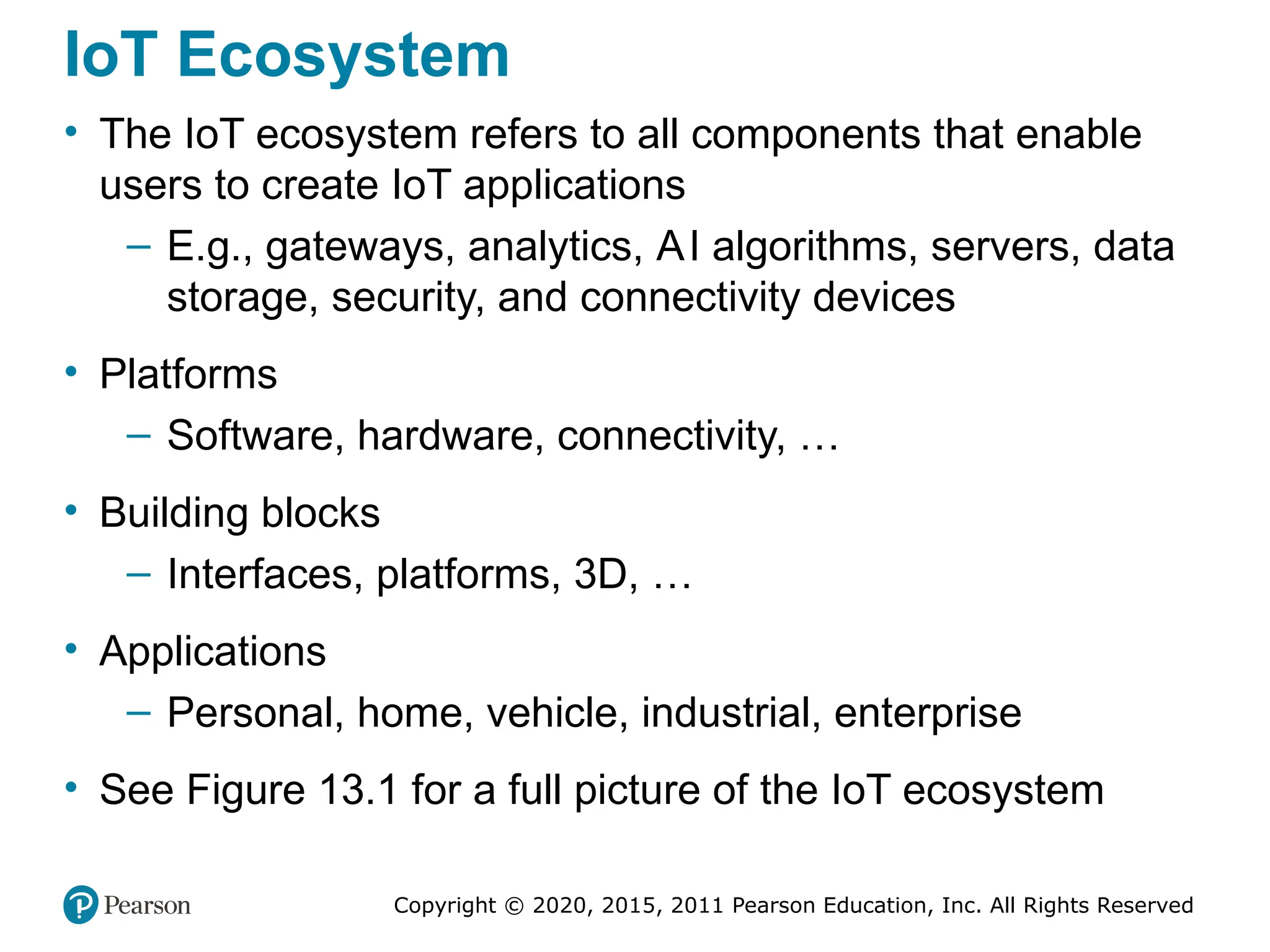Copyright © 2020, 2015, 2011 Pearson Education, Inc. All Rights Reserved
IoT Ecosystem
• The IoT ecosystem refers to all components that enable
users to create IoT applications
– E.g., gateways, analytics, AI algorithms, servers, data
storage, security, and connectivity devices
• Platforms
– Software, hardware, connectivity, …
• Building blocks
– Interfaces, platforms, 3D, …
• Applications
– Personal, home, vehicle, industrial, enterprise
• See Figure 13.1 for a full picture of the IoT ecosystem
 