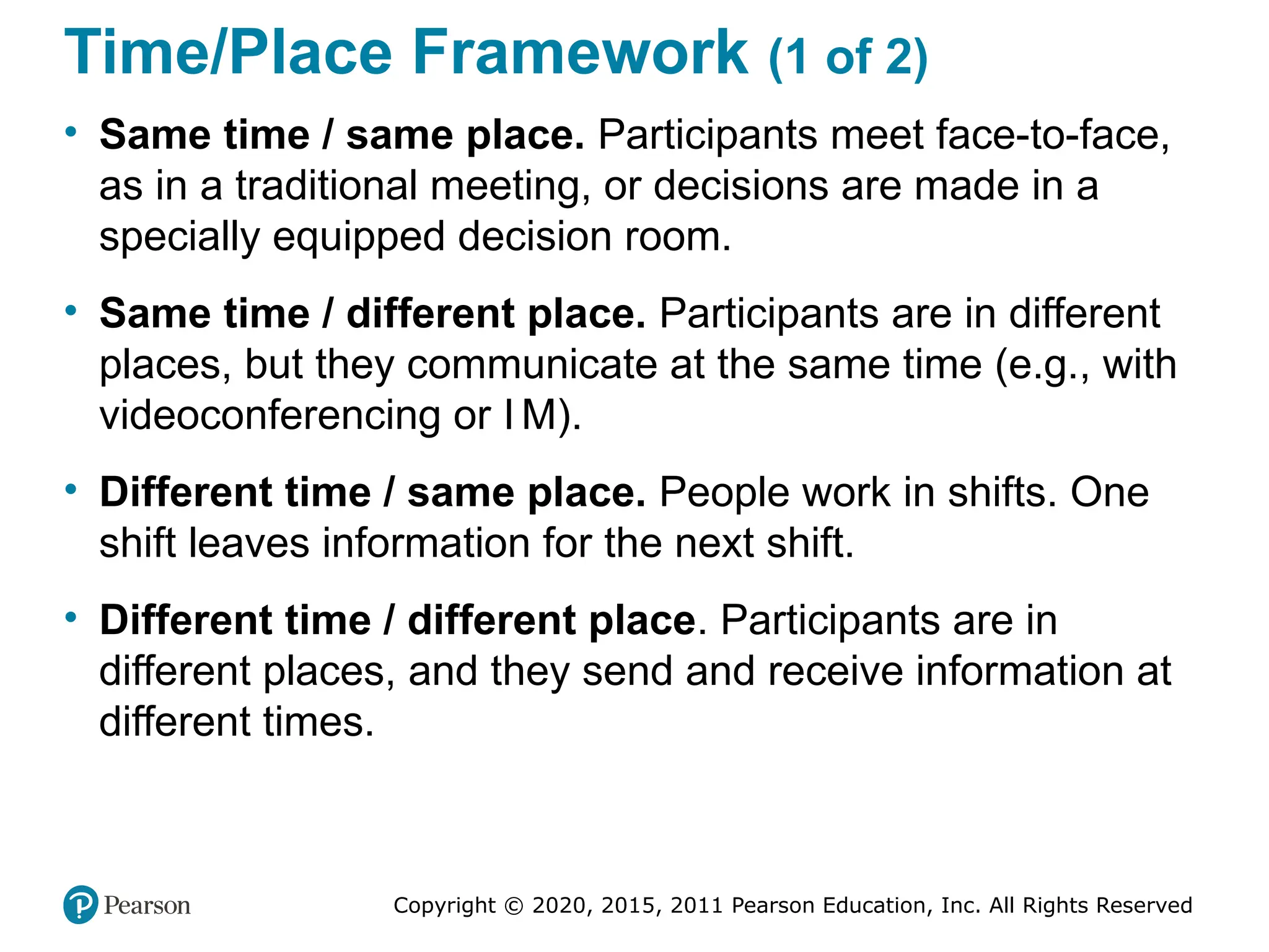 Copyright © 2020, 2015, 2011 Pearson Education, Inc. All Rights Reserved
Time/Place Framework (1 of 2)
• Same time / same place. Participants meet face-to-face,
as in a traditional meeting, or decisions are made in a
specially equipped decision room.
• Same time / different place. Participants are in different
places, but they communicate at the same time (e.g., with
videoconferencing or I M).
• Different time / same place. People work in shifts. One
shift leaves information for the next shift.
• Different time / different place. Participants are in
different places, and they send and receive information at
different times.
 