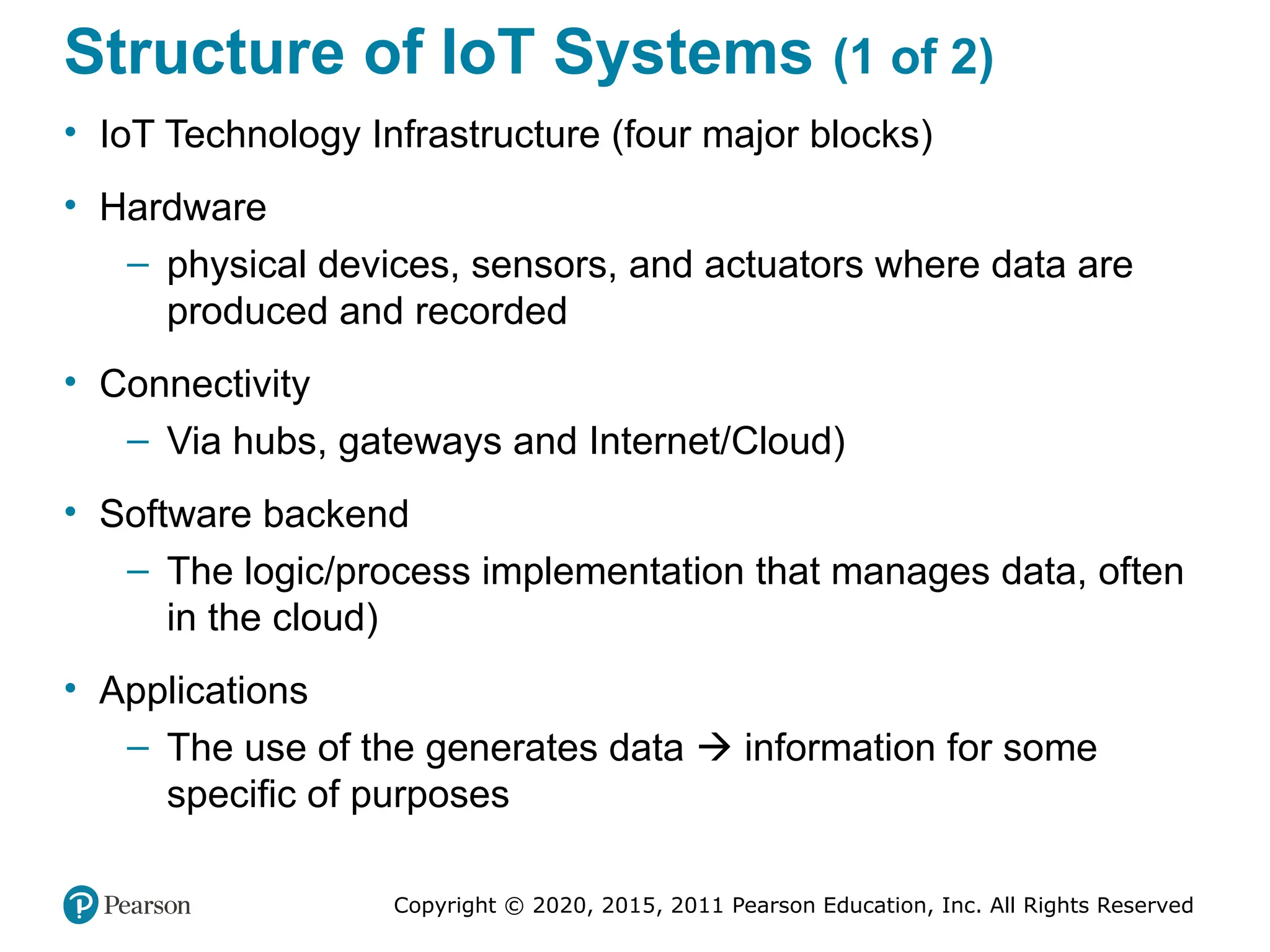 Copyright © 2020, 2015, 2011 Pearson Education, Inc. All Rights Reserved
Structure of IoT Systems (1 of 2)
• IoT Technology Infrastructure (four major blocks)
• Hardware
– physical devices, sensors, and actuators where data are
produced and recorded
• Connectivity
– Via hubs, gateways and Internet/Cloud)
• Software backend
– The logic/process implementation that manages data, often
in the cloud)
• Applications
– The use of the generates data  information for some
specific of purposes
 
