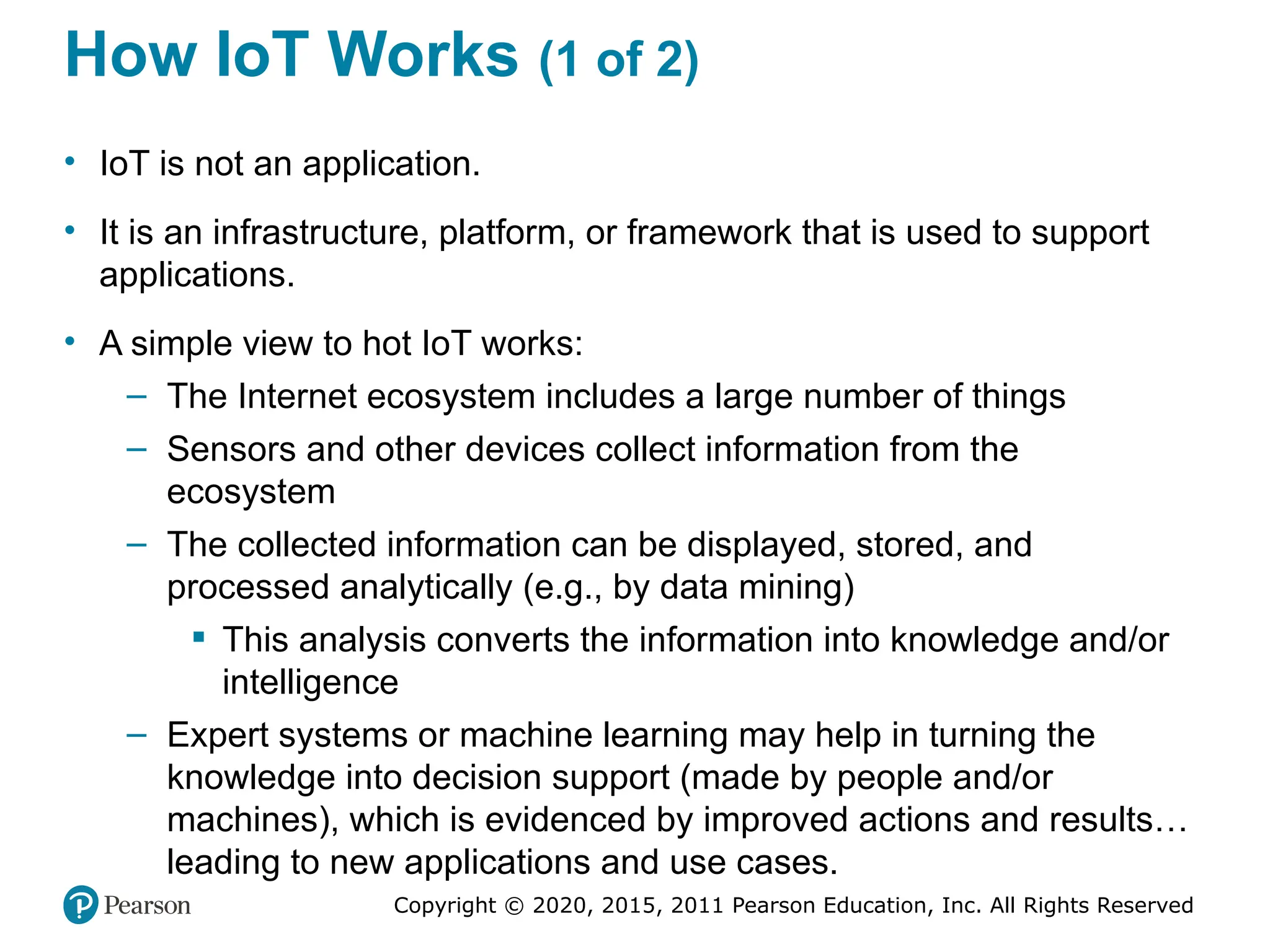 Copyright © 2020, 2015, 2011 Pearson Education, Inc. All Rights Reserved
How IoT Works (1 of 2)
• IoT is not an application.
• It is an infrastructure, platform, or framework that is used to support
applications.
• A simple view to hot IoT works:
– The Internet ecosystem includes a large number of things
– Sensors and other devices collect information from the
ecosystem
– The collected information can be displayed, stored, and
processed analytically (e.g., by data mining)
 This analysis converts the information into knowledge and/or
intelligence
– Expert systems or machine learning may help in turning the
knowledge into decision support (made by people and/or
machines), which is evidenced by improved actions and results…
leading to new applications and use cases.
 