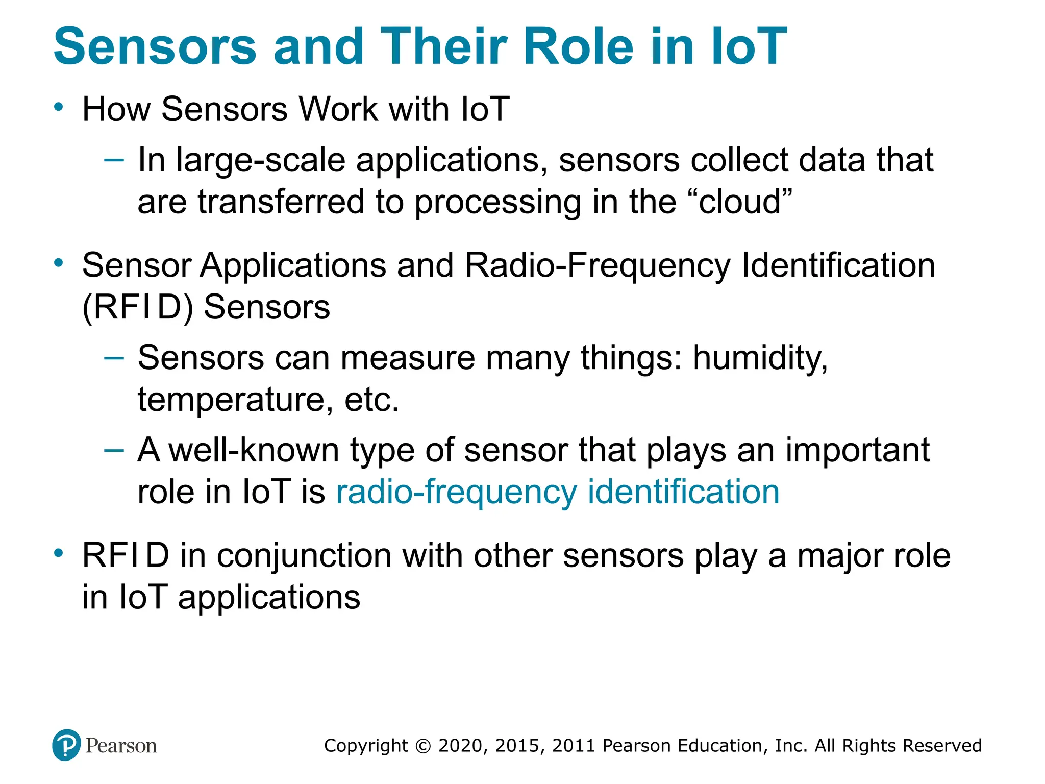 Copyright © 2020, 2015, 2011 Pearson Education, Inc. All Rights Reserved
Sensors and Their Role in IoT
• How Sensors Work with IoT
– In large-scale applications, sensors collect data that
are transferred to processing in the “cloud”
• Sensor Applications and Radio-Frequency Identification
(RFI D) Sensors
– Sensors can measure many things: humidity,
temperature, etc.
– A well-known type of sensor that plays an important
role in IoT is radio-frequency identification
• RFI D in conjunction with other sensors play a major role
in IoT applications
 