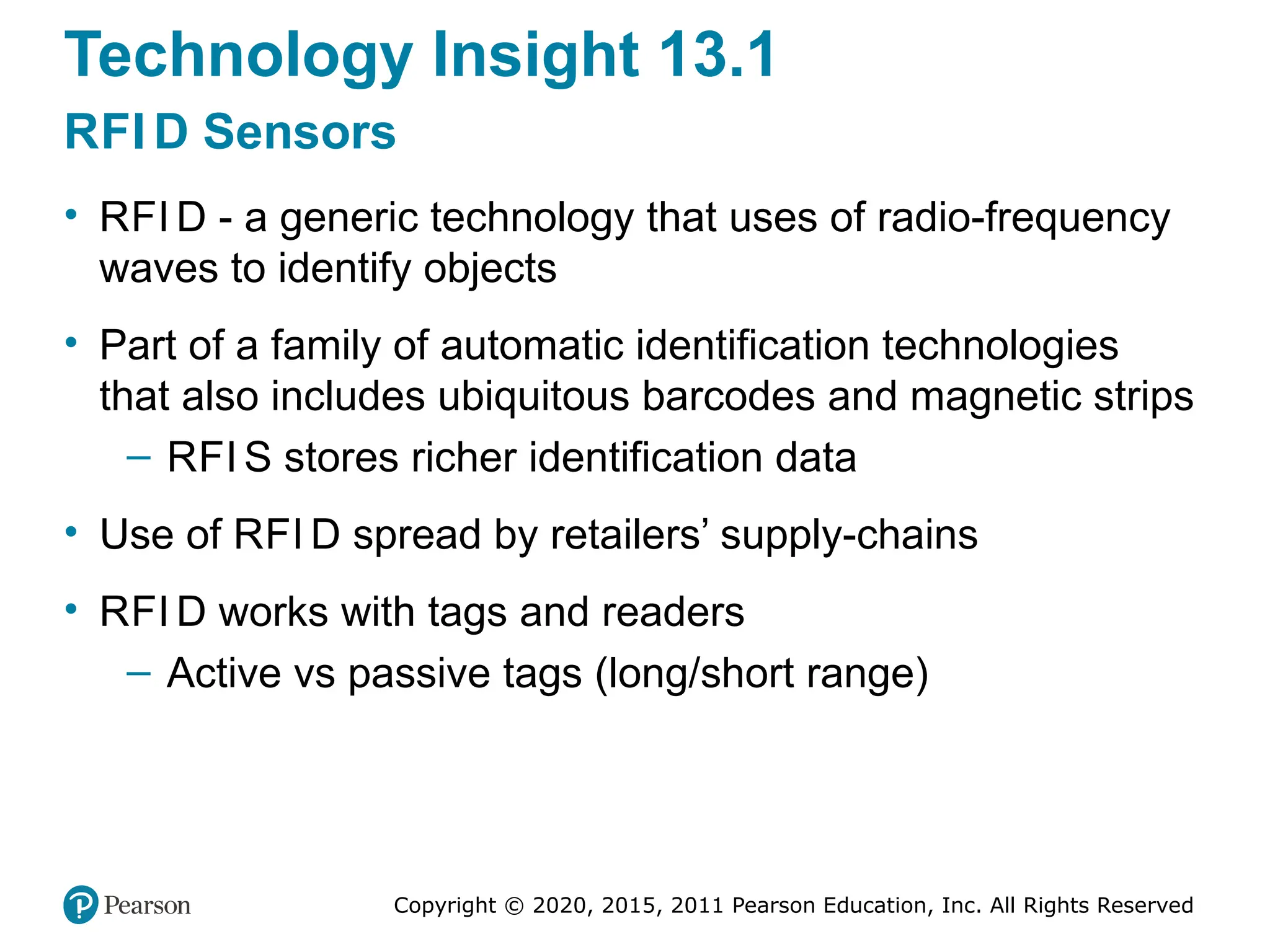 Copyright © 2020, 2015, 2011 Pearson Education, Inc. All Rights Reserved
Technology Insight 13.1
RFI D Sensors
• RFI D - a generic technology that uses of radio-frequency
waves to identify objects
• Part of a family of automatic identification technologies
that also includes ubiquitous barcodes and magnetic strips
– RFI S stores richer identification data
• Use of RFI D spread by retailers’ supply-chains
• RFI D works with tags and readers
– Active vs passive tags (long/short range)
 
