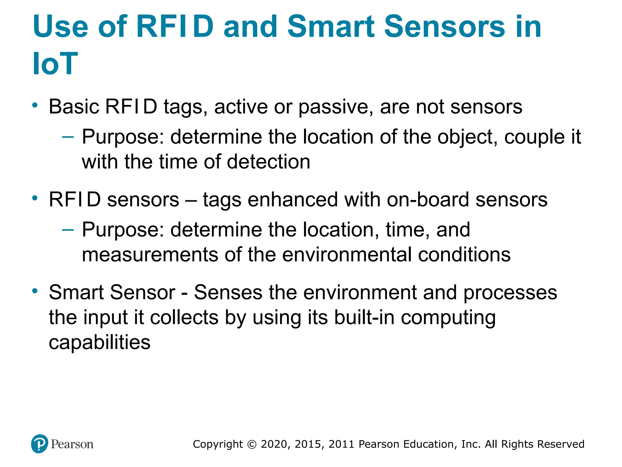 Copyright © 2020, 2015, 2011 Pearson Education, Inc. All Rights Reserved
Use of RFI D and Smart Sensors in
IoT
• Basic RFI D tags, active or passive, are not sensors
– Purpose: determine the location of the object, couple it
with the time of detection
• RFI D sensors – tags enhanced with on-board sensors
– Purpose: determine the location, time, and
measurements of the environmental conditions
• Smart Sensor - Senses the environment and processes
the input it collects by using its built-in computing
capabilities
 