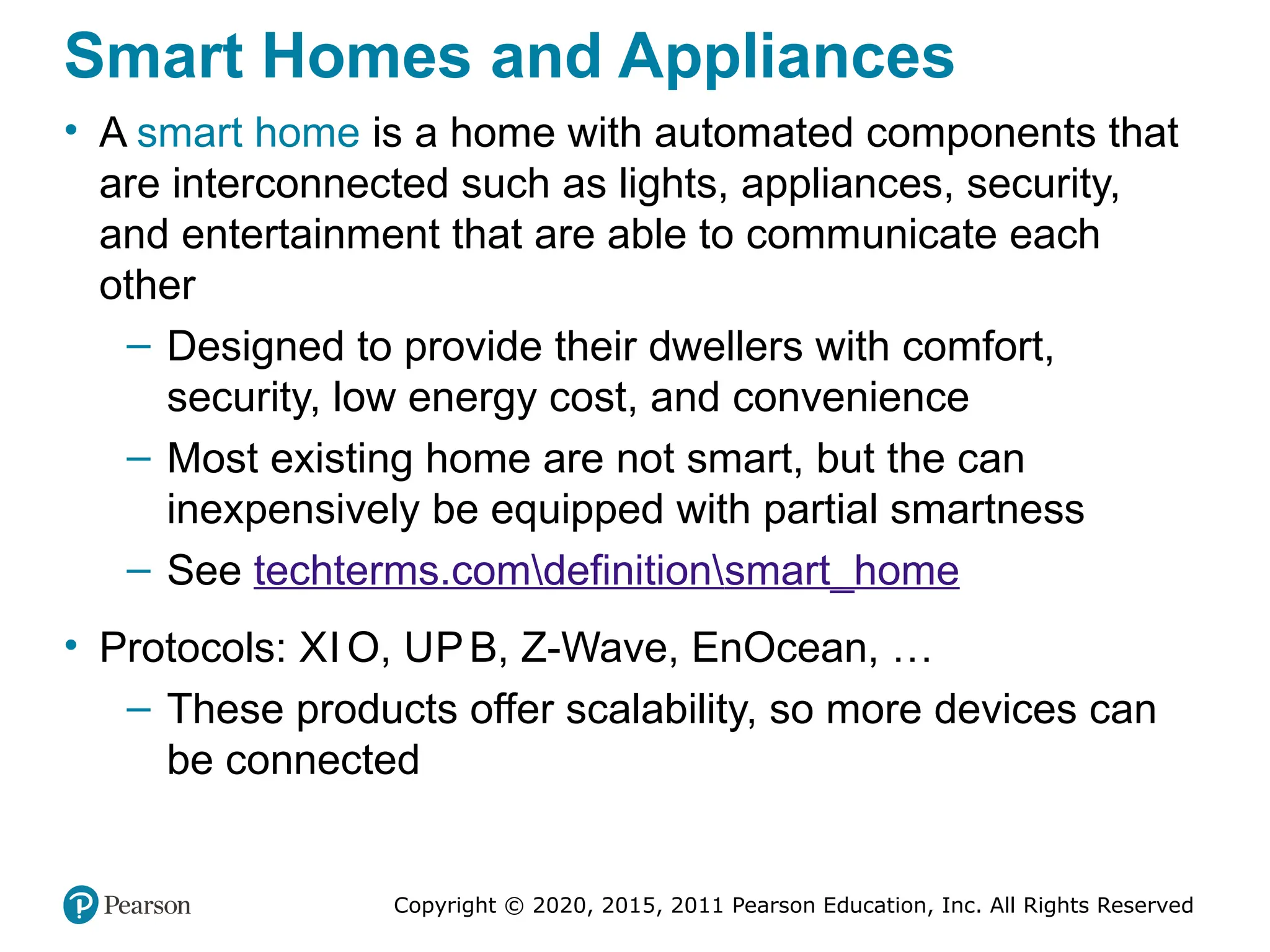 Copyright © 2020, 2015, 2011 Pearson Education, Inc. All Rights Reserved
Smart Homes and Appliances
• A smart home is a home with automated components that
are interconnected such as lights, appliances, security,
and entertainment that are able to communicate each
other
– Designed to provide their dwellers with comfort,
security, low energy cost, and convenience
– Most existing home are not smart, but the can
inexpensively be equipped with partial smartness
– See techterms.comdefinitionsmart_home
• Protocols: XI O, UPB, Z-Wave, EnOcean, …
– These products offer scalability, so more devices can
be connected
 
