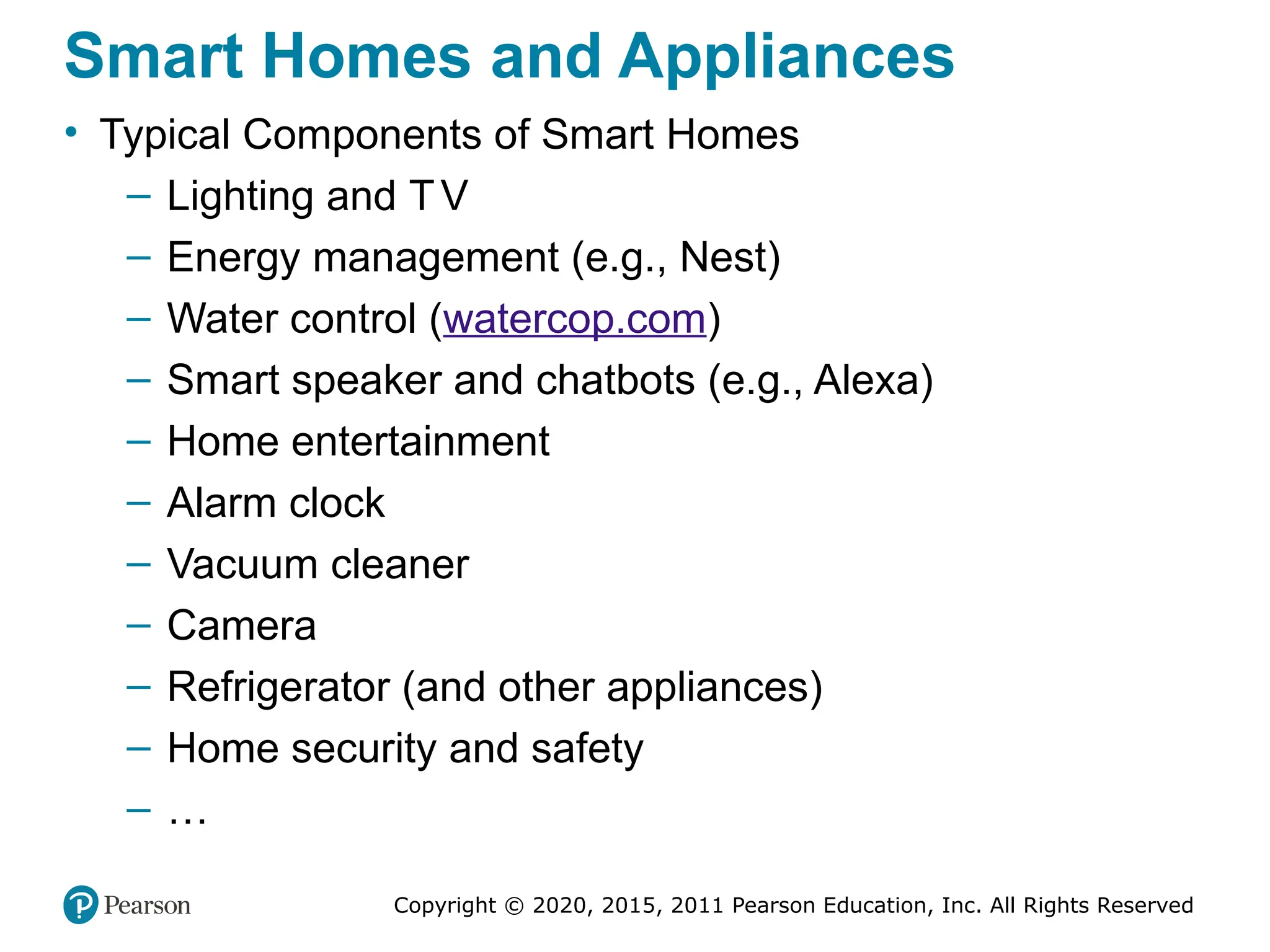 Copyright © 2020, 2015, 2011 Pearson Education, Inc. All Rights Reserved
Smart Homes and Appliances
• Typical Components of Smart Homes
– Lighting and TV
– Energy management (e.g., Nest)
– Water control (watercop.com)
– Smart speaker and chatbots (e.g., Alexa)
– Home entertainment
– Alarm clock
– Vacuum cleaner
– Camera
– Refrigerator (and other appliances)
– Home security and safety
– …
 