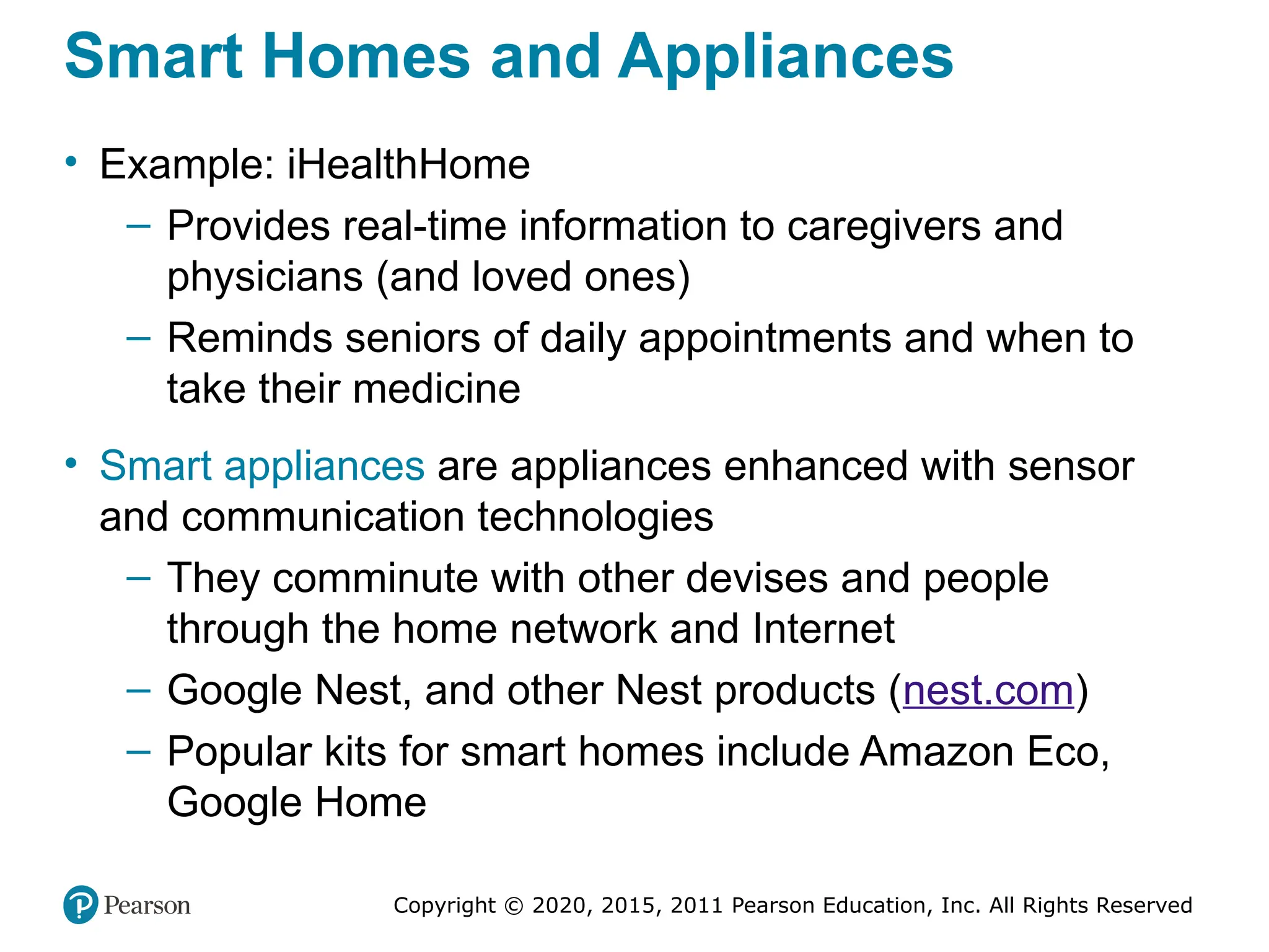 Copyright © 2020, 2015, 2011 Pearson Education, Inc. All Rights Reserved
Smart Homes and Appliances
• Example: iHealthHome
– Provides real-time information to caregivers and
physicians (and loved ones)
– Reminds seniors of daily appointments and when to
take their medicine
• Smart appliances are appliances enhanced with sensor
and communication technologies
– They comminute with other devises and people
through the home network and Internet
– Google Nest, and other Nest products (nest.com)
– Popular kits for smart homes include Amazon Eco,
Google Home
 