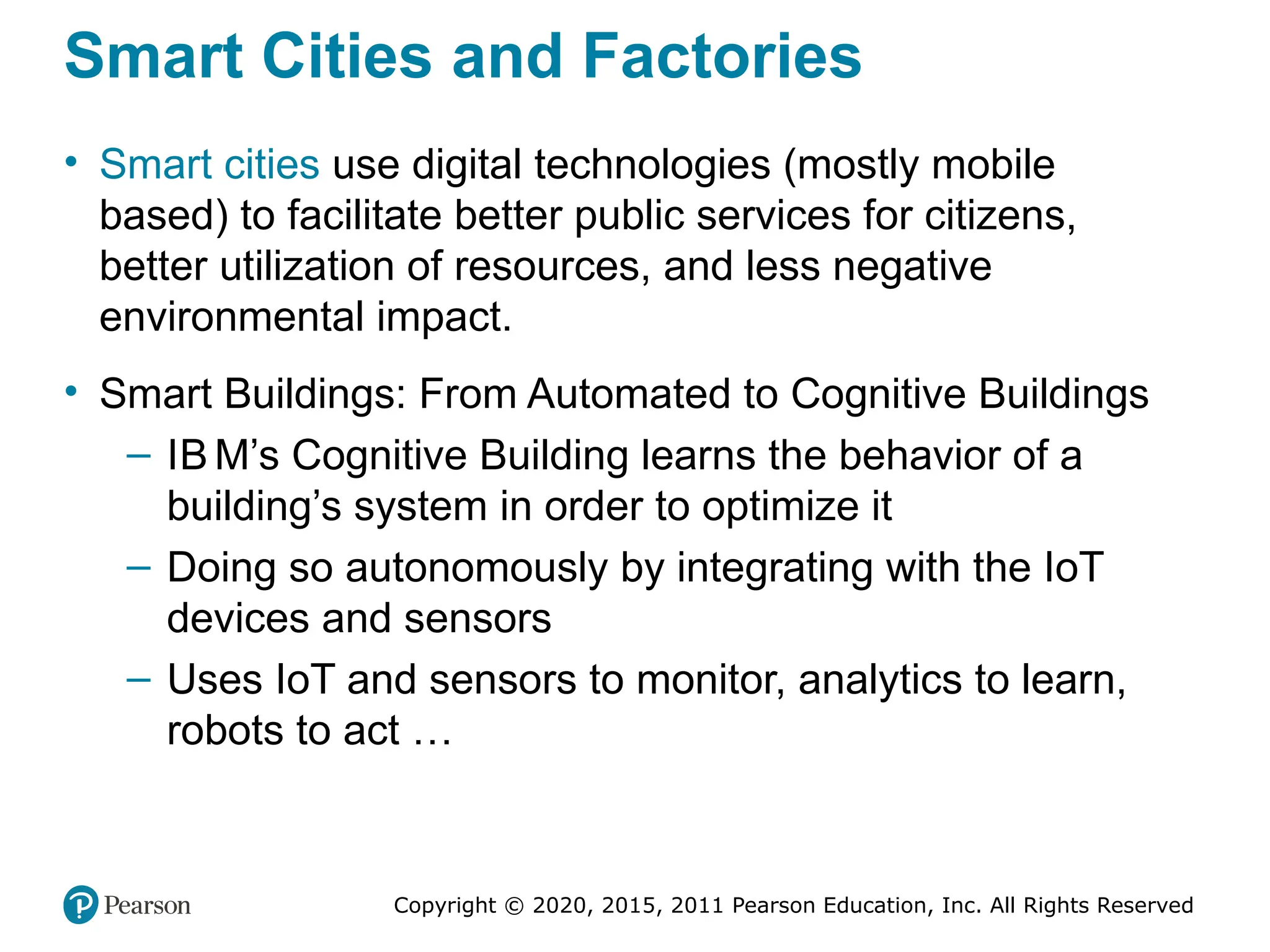 Copyright © 2020, 2015, 2011 Pearson Education, Inc. All Rights Reserved
Smart Cities and Factories
• Smart cities use digital technologies (mostly mobile
based) to facilitate better public services for citizens,
better utilization of resources, and less negative
environmental impact.
• Smart Buildings: From Automated to Cognitive Buildings
– IB M’s Cognitive Building learns the behavior of a
building’s system in order to optimize it
– Doing so autonomously by integrating with the IoT
devices and sensors
– Uses IoT and sensors to monitor, analytics to learn,
robots to act …
 