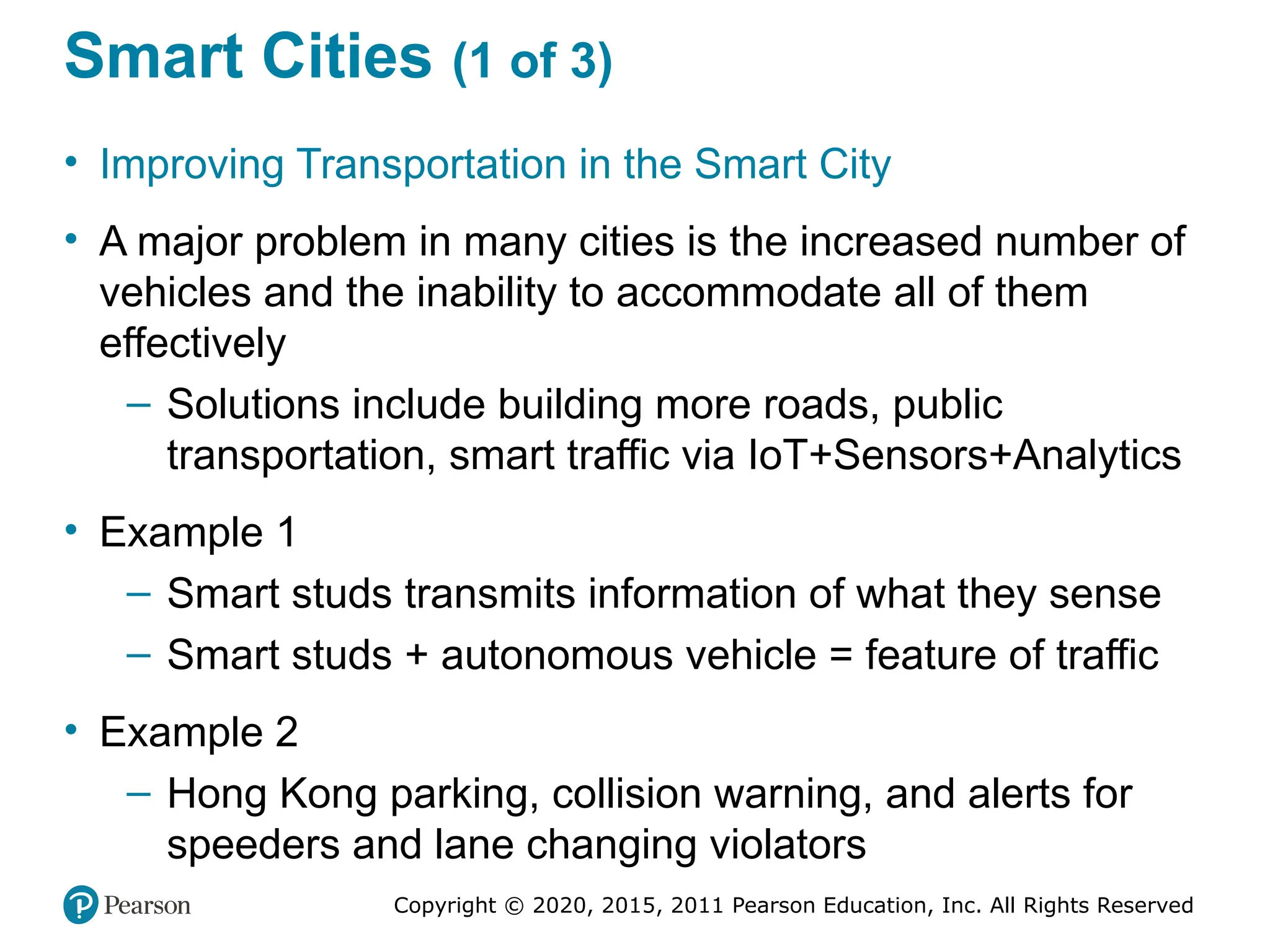 Copyright © 2020, 2015, 2011 Pearson Education, Inc. All Rights Reserved
Smart Cities (1 of 3)
• Improving Transportation in the Smart City
• A major problem in many cities is the increased number of
vehicles and the inability to accommodate all of them
effectively
– Solutions include building more roads, public
transportation, smart traffic via IoT+Sensors+Analytics
• Example 1
– Smart studs transmits information of what they sense
– Smart studs + autonomous vehicle = feature of traffic
• Example 2
– Hong Kong parking, collision warning, and alerts for
speeders and lane changing violators
 