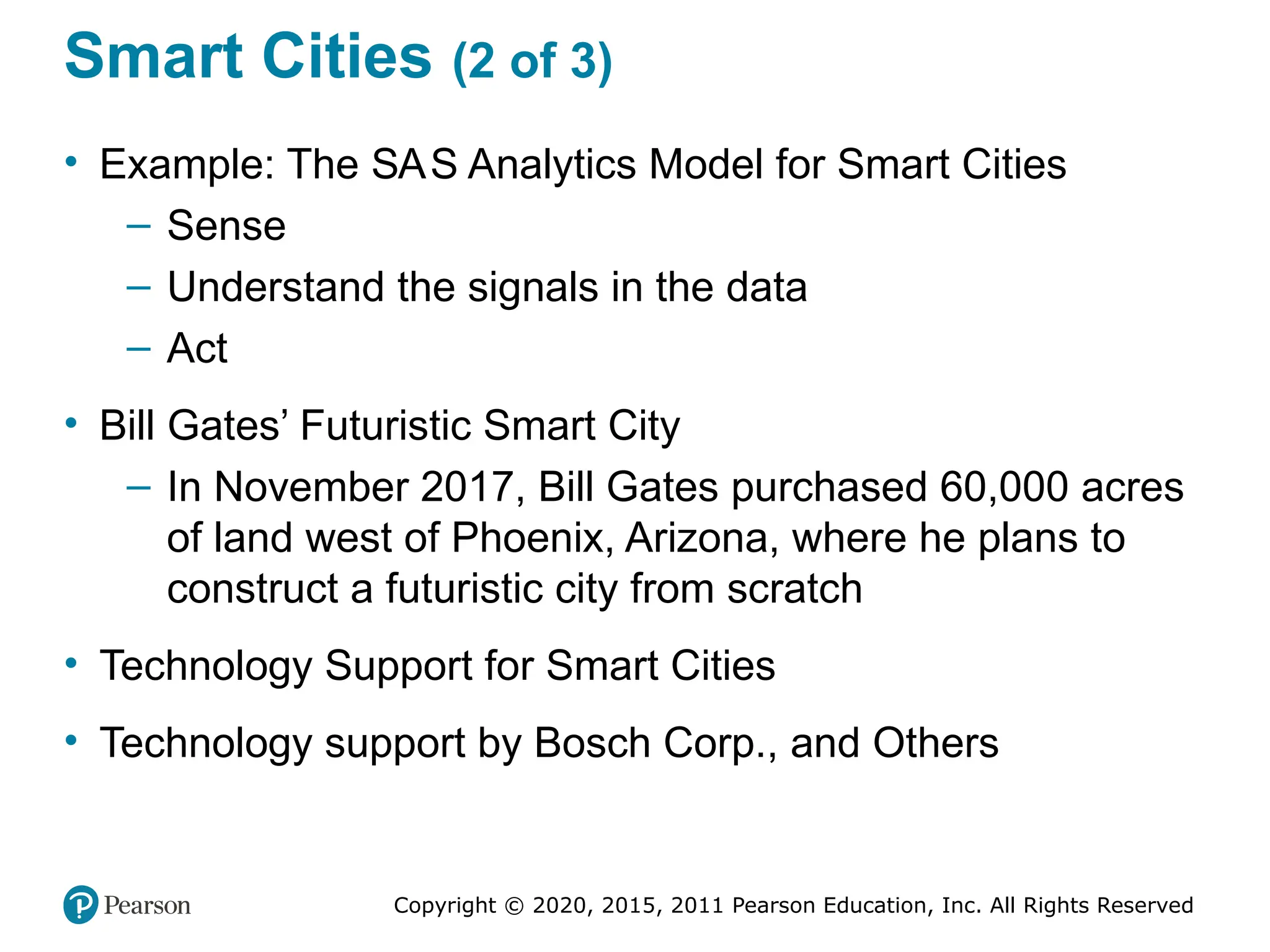 Copyright © 2020, 2015, 2011 Pearson Education, Inc. All Rights Reserved
Smart Cities (2 of 3)
• Example: The SAS Analytics Model for Smart Cities
– Sense
– Understand the signals in the data
– Act
• Bill Gates’ Futuristic Smart City
– In November 2017, Bill Gates purchased 60,000 acres
of land west of Phoenix, Arizona, where he plans to
construct a futuristic city from scratch
• Technology Support for Smart Cities
• Technology support by Bosch Corp., and Others
 