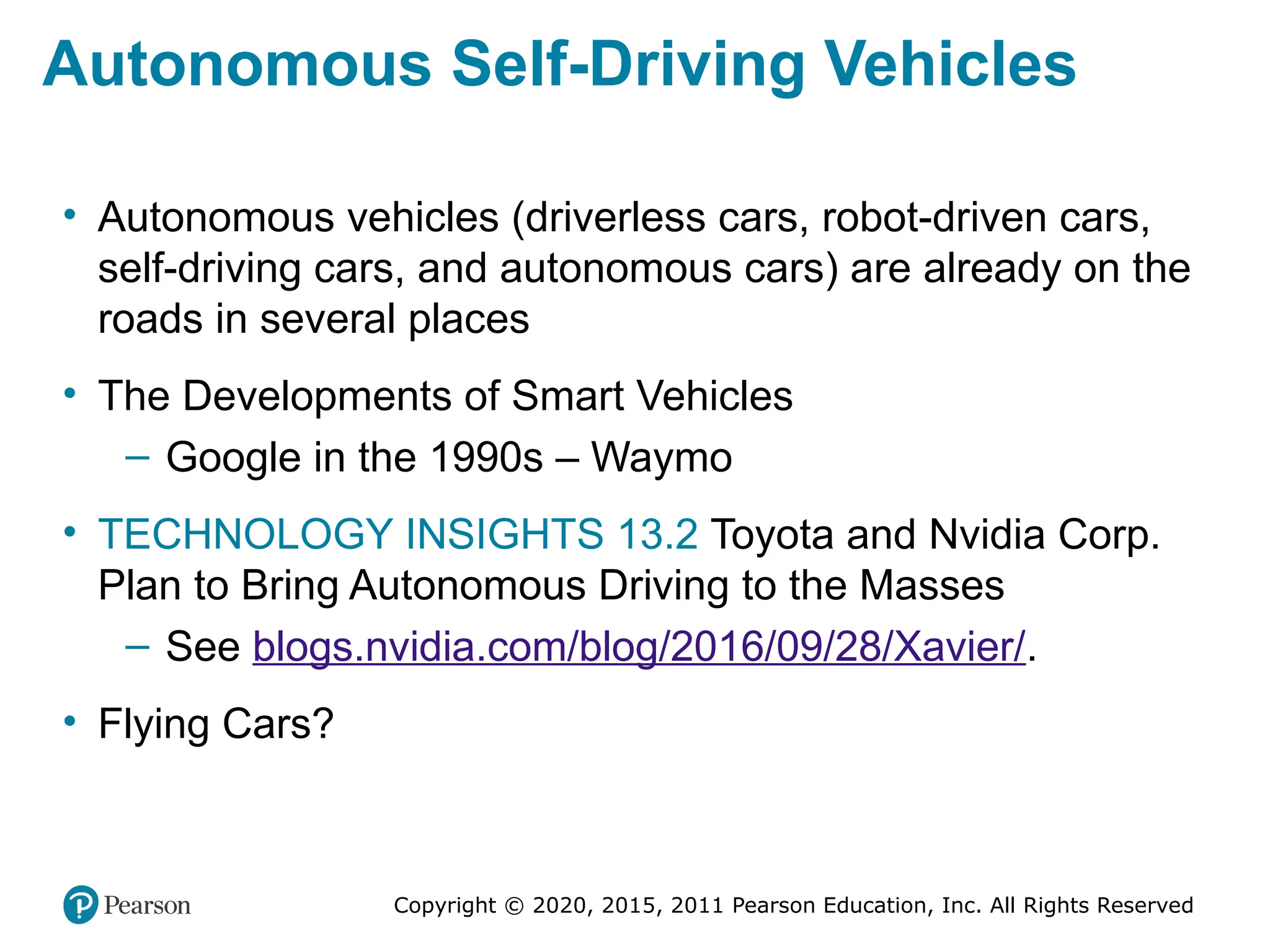 Copyright © 2020, 2015, 2011 Pearson Education, Inc. All Rights Reserved
Autonomous Self-Driving Vehicles
• Autonomous vehicles (driverless cars, robot-driven cars,
self-driving cars, and autonomous cars) are already on the
roads in several places
• The Developments of Smart Vehicles
– Google in the 1990s – Waymo
• TECHNOLOGY INSIGHTS 13.2 Toyota and Nvidia Corp.
Plan to Bring Autonomous Driving to the Masses
– See blogs.nvidia.com/blog/2016/09/28/Xavier/.
• Flying Cars?
 